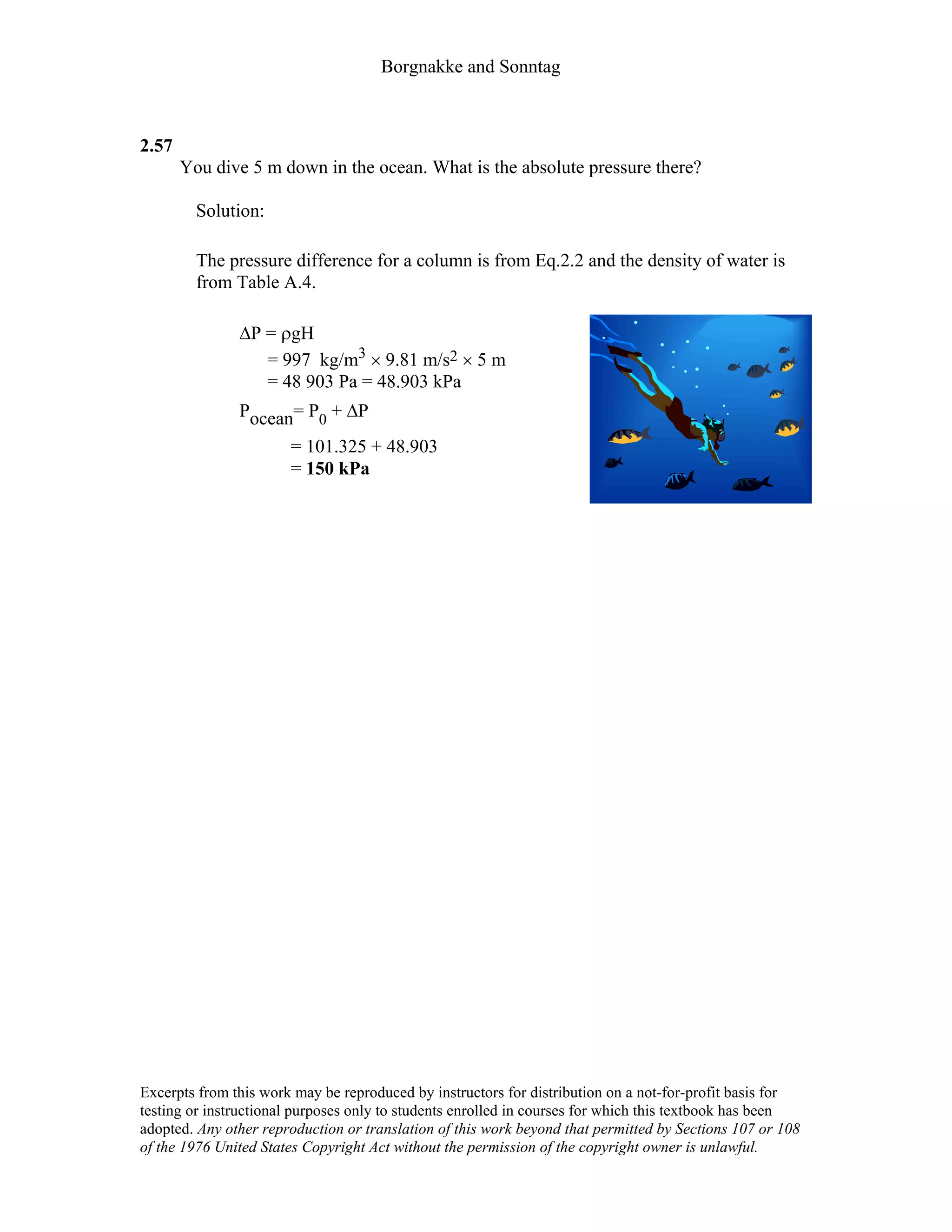 Borgnakke and Sonntag
2.57
You dive 5 m down in the ocean. What is the absolute pressure there?
Solution:
The pressure difference for a column is from Eq.2.2 and the density of water is
from Table A.4.
∆P = ρgH
= 997 kg/m3 × 9.81 m/s2 × 5 m
= 48 903 Pa = 48.903 kPa
Pocean= P0 + ∆P
= 101.325 + 48.903
= 150 kPa
Excerpts from this work may be reproduced by instructors for distribution on a not-for-profit basis for
testing or instructional purposes only to students enrolled in courses for which this textbook has been
adopted. Any other reproduction or translation of this work beyond that permitted by Sections 107 or 108
of the 1976 United States Copyright Act without the permission of the copyright owner is unlawful.
 