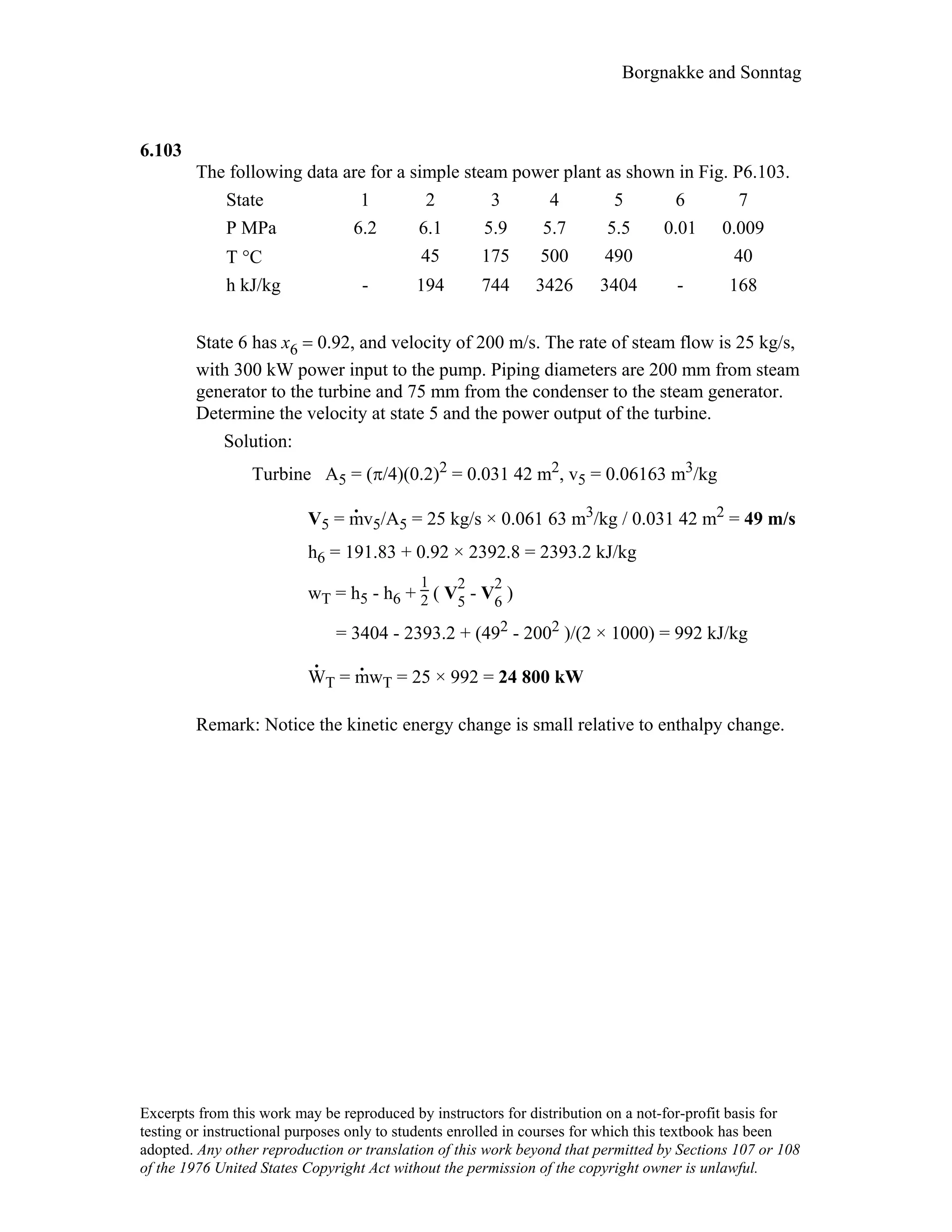 Borgnakke and Sonntag
6.103
The following data are for a simple steam power plant as shown in Fig. P6.103.
State 1 2 3 4 5 6 7
P MPa 6.2 6.1 5.9 5.7 5.5 0.01 0.009
T °C 45 175 500 490 40
h kJ/kg - 194 744 3426 3404 - 168
State 6 has x6 = 0.92, and velocity of 200 m/s. The rate of steam flow is 25 kg/s,
with 300 kW power input to the pump. Piping diameters are 200 mm from steam
generator to the turbine and 75 mm from the condenser to the steam generator.
Determine the velocity at state 5 and the power output of the turbine.
Solution:
Turbine A5 = (π/4)(0.2)2 = 0.031 42 m2, v5 = 0.06163 m3/kg
V5 = m
.
v5/A5 = 25 kg/s × 0.061 63 m3/kg / 0.031 42 m2 = 49 m/s
h6 = 191.83 + 0.92 × 2392.8 = 2393.2 kJ/kg
wT = h5 - h6 +
1
2 ( V
2
5 - V
2
6 )
= 3404 - 2393.2 + (492 - 2002 )/(2 × 1000) = 992 kJ/kg
W
.
T = m
.
wT = 25 × 992 = 24 800 kW
Remark: Notice the kinetic energy change is small relative to enthalpy change.
Excerpts from this work may be reproduced by instructors for distribution on a not-for-profit basis for
testing or instructional purposes only to students enrolled in courses for which this textbook has been
adopted. Any other reproduction or translation of this work beyond that permitted by Sections 107 or 108
of the 1976 United States Copyright Act without the permission of the copyright owner is unlawful.
 
