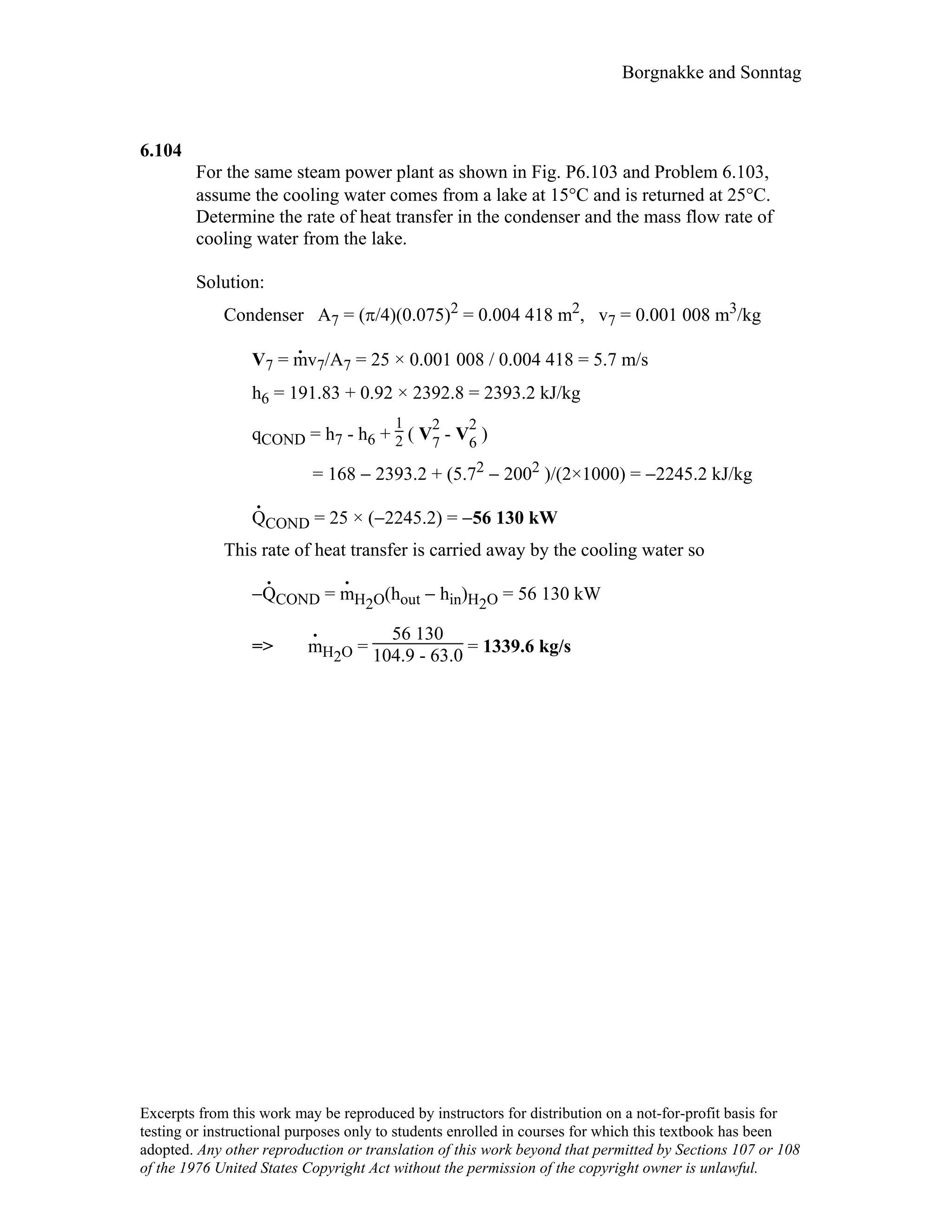 Borgnakke and Sonntag
6.104
For the same steam power plant as shown in Fig. P6.103 and Problem 6.103,
assume the cooling water comes from a lake at 15°C and is returned at 25°C.
Determine the rate of heat transfer in the condenser and the mass flow rate of
cooling water from the lake.
Solution:
Condenser A7 = (π/4)(0.075)2 = 0.004 418 m2, v7 = 0.001 008 m3/kg
V7 = m
.
v7/A7 = 25 × 0.001 008 / 0.004 418 = 5.7 m/s
h6 = 191.83 + 0.92 × 2392.8 = 2393.2 kJ/kg
qCOND = h7 - h6 +
1
2 ( V
2
7 - V
2
6 )
= 168 − 2393.2 + (5.72 − 2002 )/(2×1000) = −2245.2 kJ/kg
Q
.
COND = 25 × (−2245.2) = −56 130 kW
This rate of heat transfer is carried away by the cooling water so
−Q
.
COND = m
.
H2O(hout − hin)H2O = 56 130 kW
=> m
.
H2O =
56 130
104.9 - 63.0 = 1339.6 kg/s
Excerpts from this work may be reproduced by instructors for distribution on a not-for-profit basis for
testing or instructional purposes only to students enrolled in courses for which this textbook has been
adopted. Any other reproduction or translation of this work beyond that permitted by Sections 107 or 108
of the 1976 United States Copyright Act without the permission of the copyright owner is unlawful.
 