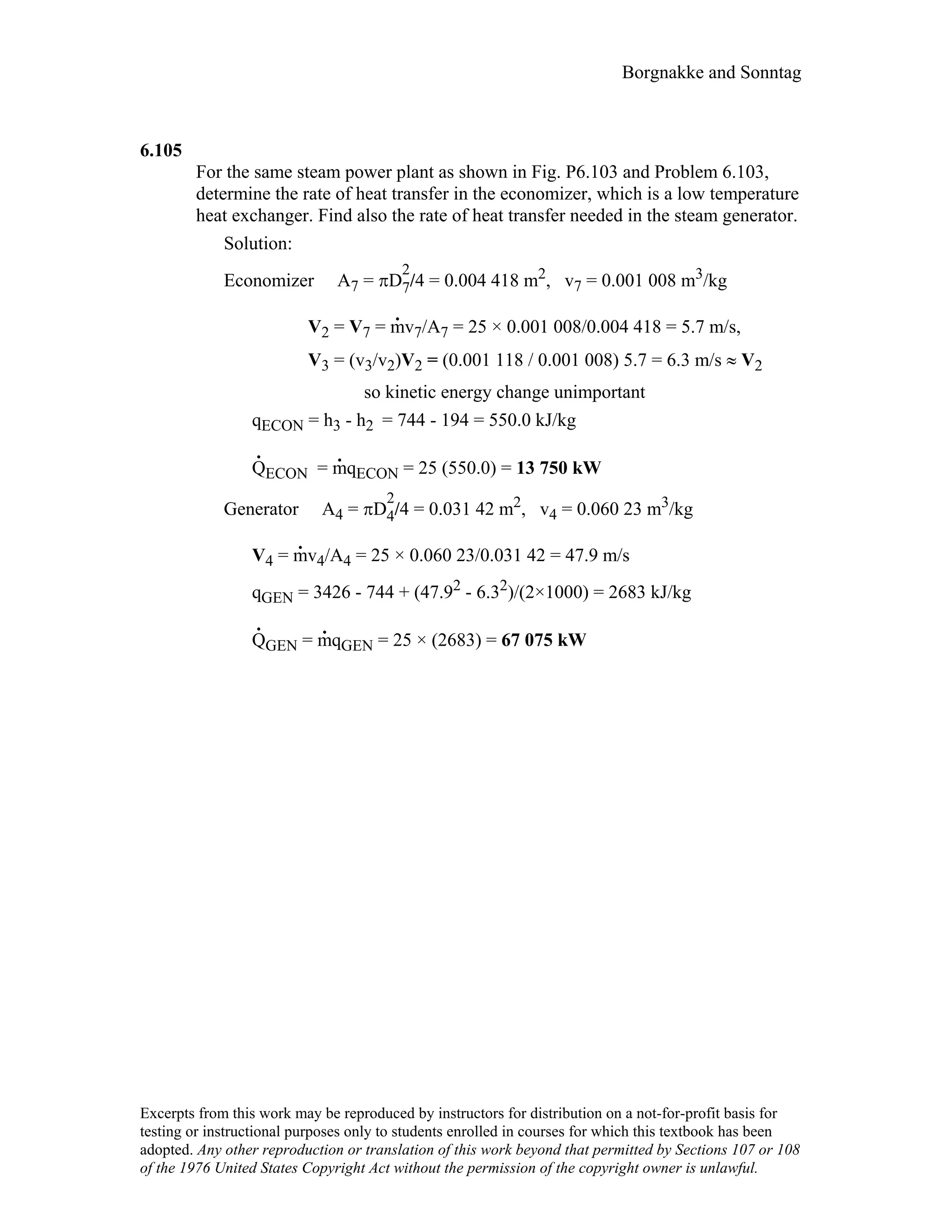 Borgnakke and Sonntag
6.105
For the same steam power plant as shown in Fig. P6.103 and Problem 6.103,
determine the rate of heat transfer in the economizer, which is a low temperature
heat exchanger. Find also the rate of heat transfer needed in the steam generator.
Solution:
Economizer A7 = πD
2
7/4 = 0.004 418 m2, v7 = 0.001 008 m3/kg
V2 = V7 = m
.
v7/A7 = 25 × 0.001 008/0.004 418 = 5.7 m/s,
V3 = (v3/v2)V2 = (0.001 118 / 0.001 008) 5.7 = 6.3 m/s ≈ V2
so kinetic energy change unimportant
qECON = h3 - h2 = 744 - 194 = 550.0 kJ/kg
Q
.
ECON = m
.
qECON = 25 (550.0) = 13 750 kW
Generator A4 = πD
2
4/4 = 0.031 42 m2, v4 = 0.060 23 m3/kg
V4 = m
.
v4/A4 = 25 × 0.060 23/0.031 42 = 47.9 m/s
qGEN = 3426 - 744 + (47.92 - 6.32)/(2×1000) = 2683 kJ/kg
Q
.
GEN = m
.
qGEN = 25 × (2683) = 67 075 kW
Excerpts from this work may be reproduced by instructors for distribution on a not-for-profit basis for
testing or instructional purposes only to students enrolled in courses for which this textbook has been
adopted. Any other reproduction or translation of this work beyond that permitted by Sections 107 or 108
of the 1976 United States Copyright Act without the permission of the copyright owner is unlawful.
 