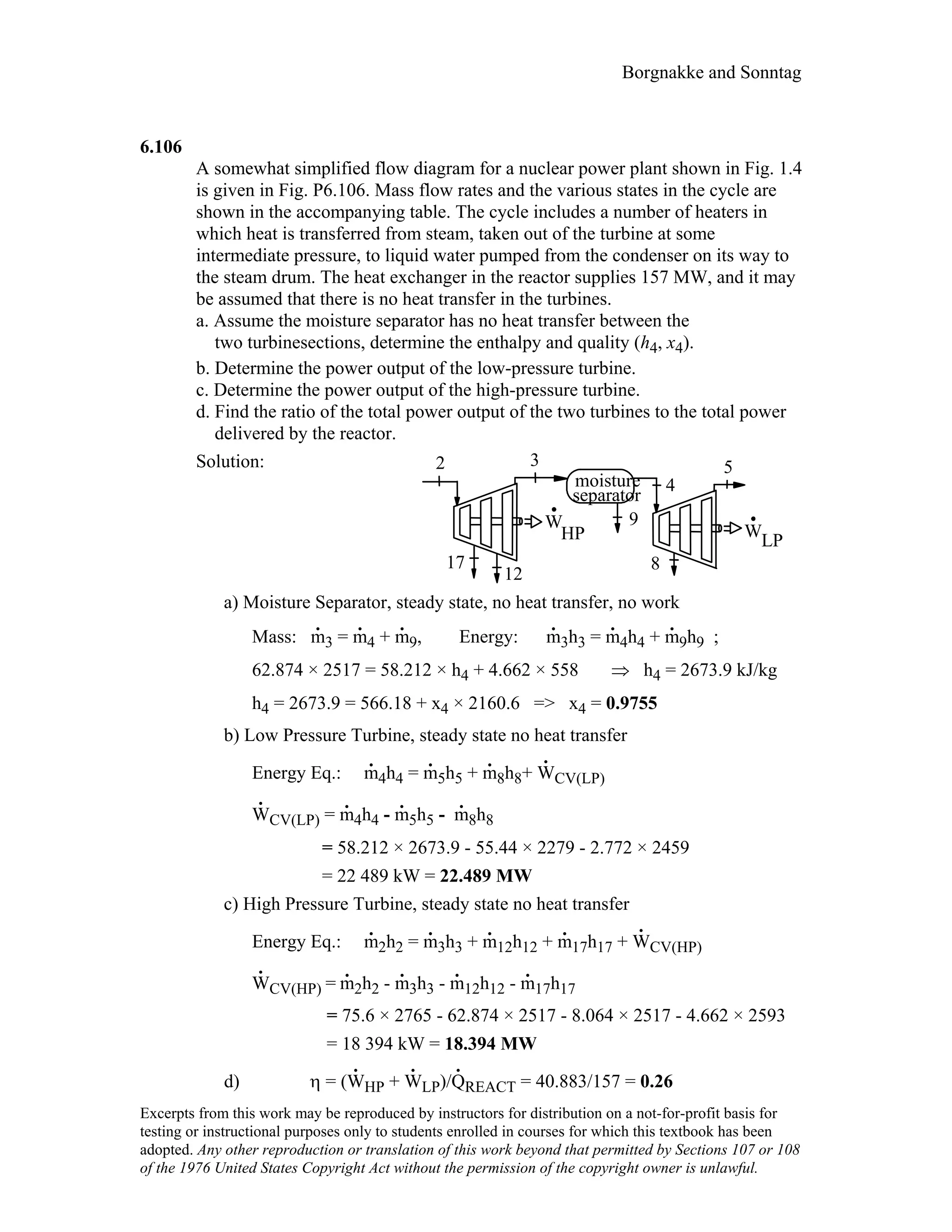 Borgnakke and Sonntag
6.106
A somewhat simplified flow diagram for a nuclear power plant shown in Fig. 1.4
is given in Fig. P6.106. Mass flow rates and the various states in the cycle are
shown in the accompanying table. The cycle includes a number of heaters in
which heat is transferred from steam, taken out of the turbine at some
intermediate pressure, to liquid water pumped from the condenser on its way to
the steam drum. The heat exchanger in the reactor supplies 157 MW, and it may
be assumed that there is no heat transfer in the turbines.
a. Assume the moisture separator has no heat transfer between the
two turbinesections, determine the enthalpy and quality (h4, x4).
b. Determine the power output of the low-pressure turbine.
c. Determine the power output of the high-pressure turbine.
d. Find the ratio of the total power output of the two turbines to the total power
delivered by the reactor.
Solution:
HP
W
2 3
17
12
moisture
separator
WLP
9
4
5
8
a) Moisture Separator, steady state, no heat transfer, no work
Mass: m
.
3 = m
.
4 + m
.
9, Energy: m
.
3h3 = m
.
4h4 + m
.
9h9 ;
62.874 × 2517 = 58.212 × h4 + 4.662 × 558 ⇒ h4 = 2673.9 kJ/kg
h4 = 2673.9 = 566.18 + x4 × 2160.6 => x4 = 0.9755
b) Low Pressure Turbine, steady state no heat transfer
Energy Eq.: m
.
4h4 = m
.
5h5 + m
.
8h8+ W
.
CV(LP)
W
.
CV(LP) = m
.
4h4 - m
.
5h5 - m
.
8h8
= 58.212 × 2673.9 - 55.44 × 2279 - 2.772 × 2459
= 22 489 kW = 22.489 MW
c) High Pressure Turbine, steady state no heat transfer
Energy Eq.: m
.
2h2 = m
.
3h3 + m
.
12h12 + m
.
17h17 + W
.
CV(HP)
W
.
CV(HP) = m
.
2h2 - m
.
3h3 - m
.
12h12 - m
.
17h17
= 75.6 × 2765 - 62.874 × 2517 - 8.064 × 2517 - 4.662 × 2593
= 18 394 kW = 18.394 MW
d) η = (W
.
HP + W
.
LP)/Q
.
REACT = 40.883/157 = 0.26
Excerpts from this work may be reproduced by instructors for distribution on a not-for-profit basis for
testing or instructional purposes only to students enrolled in courses for which this textbook has been
adopted. Any other reproduction or translation of this work beyond that permitted by Sections 107 or 108
of the 1976 United States Copyright Act without the permission of the copyright owner is unlawful.
 