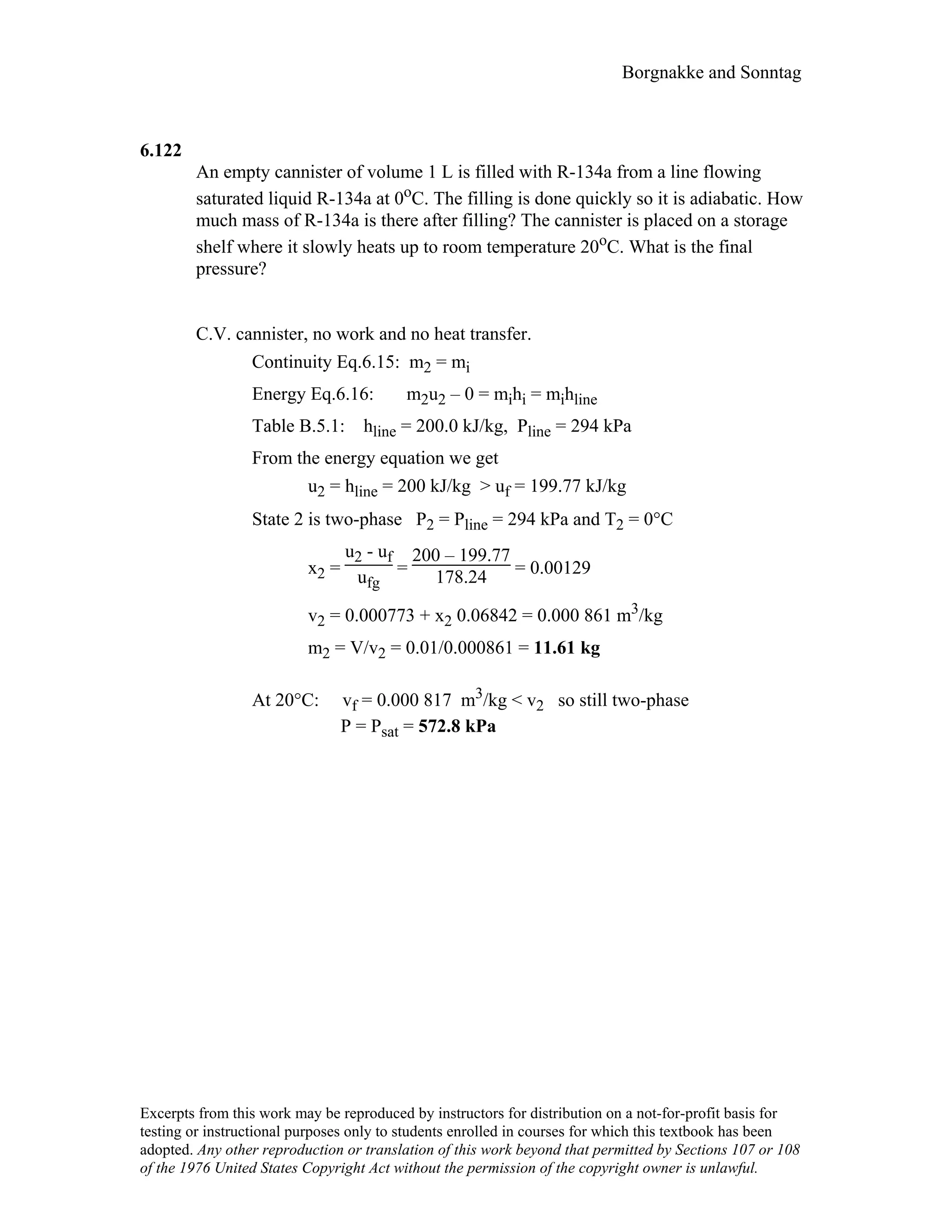 Borgnakke and Sonntag
6.122
An empty cannister of volume 1 L is filled with R-134a from a line flowing
saturated liquid R-134a at 0oC. The filling is done quickly so it is adiabatic. How
much mass of R-134a is there after filling? The cannister is placed on a storage
shelf where it slowly heats up to room temperature 20oC. What is the final
pressure?
C.V. cannister, no work and no heat transfer.
Continuity Eq.6.15: m2 = mi
Energy Eq.6.16: m2u2 – 0 = mihi = mihline
Table B.5.1: hline = 200.0 kJ/kg, Pline = 294 kPa
From the energy equation we get
u2 = hline = 200 kJ/kg > uf = 199.77 kJ/kg
State 2 is two-phase P2 = Pline = 294 kPa and T2 = 0°C
x2 =
u2 - uf
ufg
=
200 – 199.77
178.24 = 0.00129
v2 = 0.000773 + x2 0.06842 = 0.000 861 m3/kg
m2 = V/v2 = 0.01/0.000861 = 11.61 kg
At 20°C: vf = 0.000 817 m3/kg < v2 so still two-phase
P = Psat = 572.8 kPa
Excerpts from this work may be reproduced by instructors for distribution on a not-for-profit basis for
testing or instructional purposes only to students enrolled in courses for which this textbook has been
adopted. Any other reproduction or translation of this work beyond that permitted by Sections 107 or 108
of the 1976 United States Copyright Act without the permission of the copyright owner is unlawful.
 