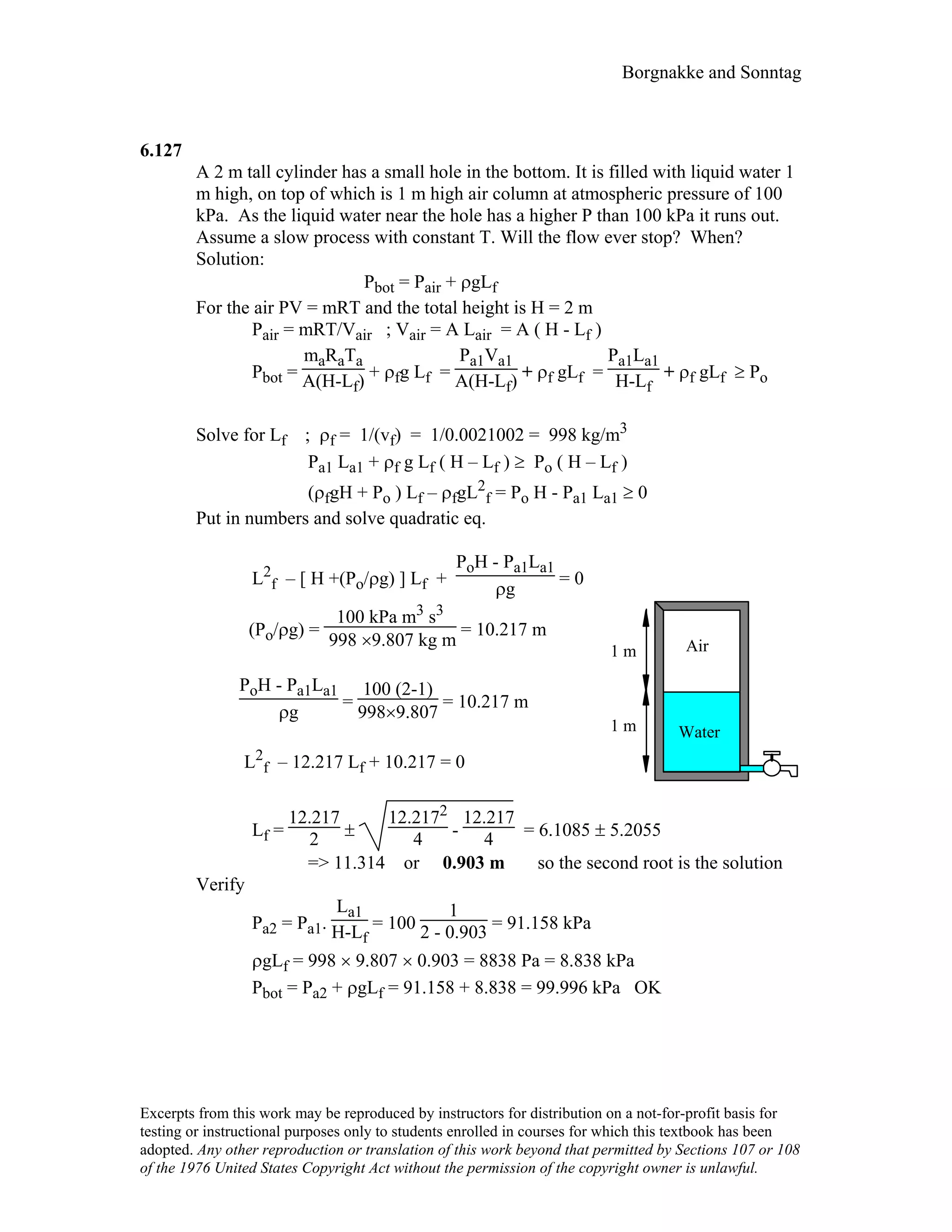 Borgnakke and Sonntag
6.127
A 2 m tall cylinder has a small hole in the bottom. It is filled with liquid water 1
m high, on top of which is 1 m high air column at atmospheric pressure of 100
kPa. As the liquid water near the hole has a higher P than 100 kPa it runs out.
Assume a slow process with constant T. Will the flow ever stop? When?
Solution:
Pbot = Pair + ρgLf
For the air PV = mRT and the total height is H = 2 m
Pair = mRT/Vair ; Vair = A Lair = A ( H - Lf )
Pbot =
maRaTa
A(H-Lf) + ρfg Lf =
Pa1Va1
A(H-Lf) + ρf gLf =
Pa1La1
H-Lf
+ ρf gLf ≥ Po
Solve for Lf ; ρf = 1/(vf) = 1/0.0021002 = 998 kg/m3
Pa1 La1 + ρf g Lf ( H – Lf ) ≥ Po ( H – Lf )
(ρfgH + Po ) Lf – ρfgL2
f = Po H - Pa1 La1 ≥ 0
Put in numbers and solve quadratic eq.
L2
f – [ H +(Po/ρg) ] Lf +
PoH - Pa1La1
ρg
= 0
(Po/ρg) =
100 kPa m3 s3
998 ×9.807 kg m
= 10.217 m
PoH - Pa1La1
ρg
=
100 (2-1)
998×9.807
= 10.217 m
L2
f – 12.217 Lf + 10.217 = 0
Air
Water
1 m
1 m
Lf =
12.217
2 ±
12.2172
4 -
12.217
4 = 6.1085 ± 5.2055
=> 11.314 or 0.903 m so the second root is the solution
Verify
Pa2 = Pa1.
La1
H-Lf
= 100
1
2 - 0.903 = 91.158 kPa
ρgLf = 998 × 9.807 × 0.903 = 8838 Pa = 8.838 kPa
Pbot = Pa2 + ρgLf = 91.158 + 8.838 = 99.996 kPa OK
Excerpts from this work may be reproduced by instructors for distribution on a not-for-profit basis for
testing or instructional purposes only to students enrolled in courses for which this textbook has been
adopted. Any other reproduction or translation of this work beyond that permitted by Sections 107 or 108
of the 1976 United States Copyright Act without the permission of the copyright owner is unlawful.
 