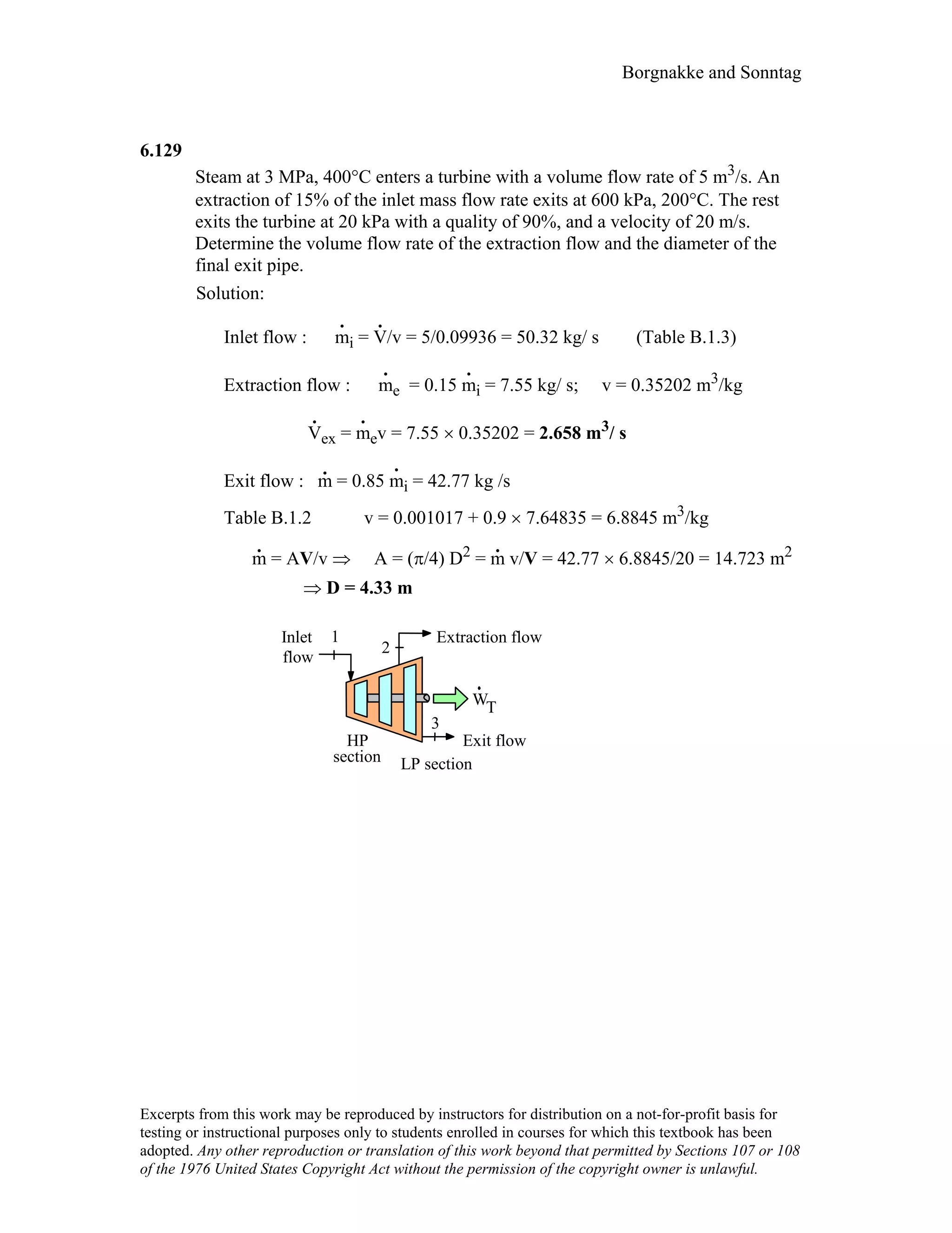 Borgnakke and Sonntag
6.129
Steam at 3 MPa, 400°C enters a turbine with a volume flow rate of 5 m3/s. An
extraction of 15% of the inlet mass flow rate exits at 600 kPa, 200°C. The rest
exits the turbine at 20 kPa with a quality of 90%, and a velocity of 20 m/s.
Determine the volume flow rate of the extraction flow and the diameter of the
final exit pipe.
Solution:
Inlet flow : m
.
i = V
.
/v = 5/0.09936 = 50.32 kg/ s (Table B.1.3)
Extraction flow : m
.
e = 0.15 m
.
i = 7.55 kg/ s; v = 0.35202 m3/kg
V
.
ex = m
.
ev = 7.55 × 0.35202 = 2.658 m3/ s
Exit flow : m
.
= 0.85 m
.
i = 42.77 kg /s
Table B.1.2 v = 0.001017 + 0.9 × 7.64835 = 6.8845 m3/kg
m
.
= AV/v ⇒ A = (π/4) D2 = m
.
v/V = 42.77 × 6.8845/20 = 14.723 m2
⇒ D = 4.33 m
WT
1
2
3
Exit flow
Extraction flowInlet
flow
HP
LP sectionsection
Excerpts from this work may be reproduced by instructors for distribution on a not-for-profit basis for
testing or instructional purposes only to students enrolled in courses for which this textbook has been
adopted. Any other reproduction or translation of this work beyond that permitted by Sections 107 or 108
of the 1976 United States Copyright Act without the permission of the copyright owner is unlawful.
 