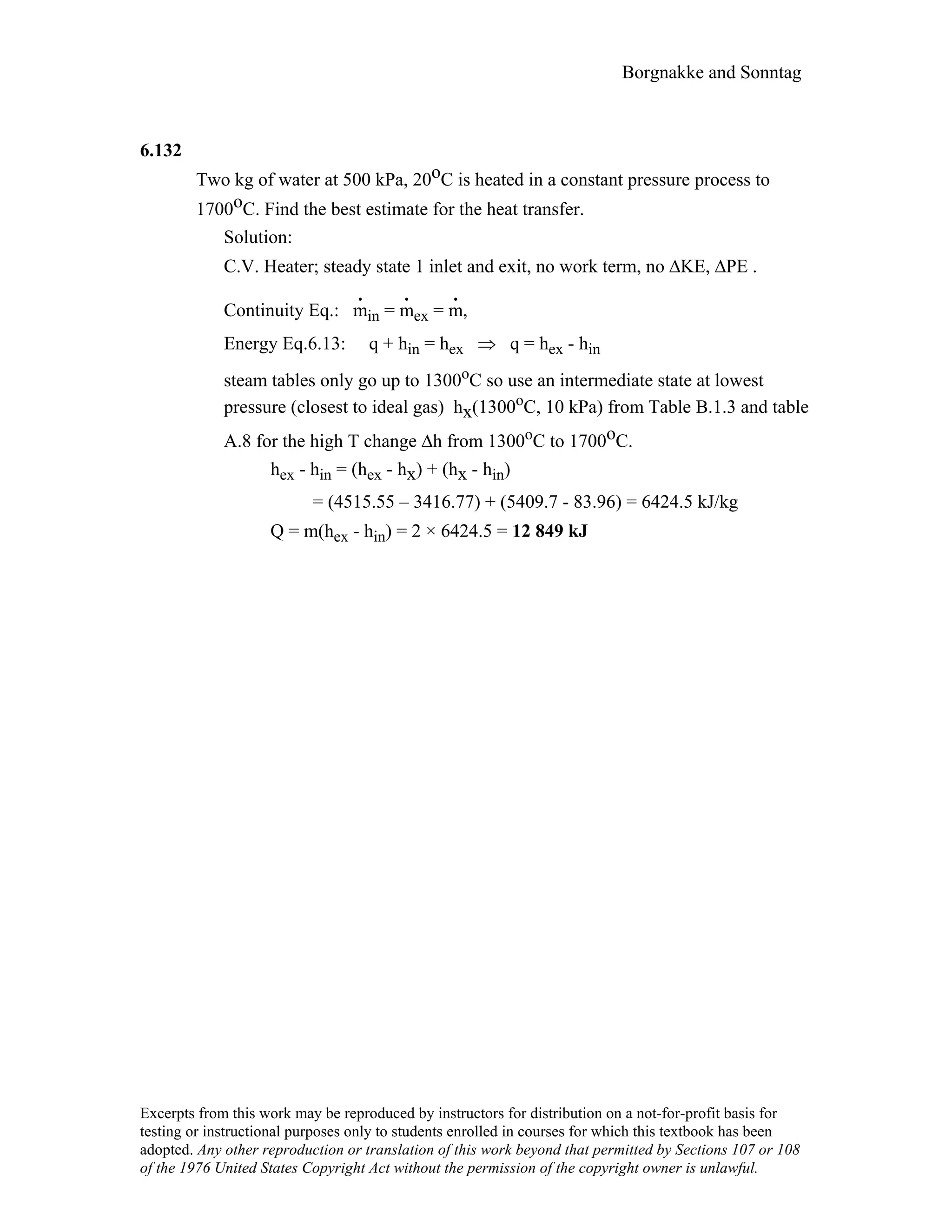 Borgnakke and Sonntag
6.132
Two kg of water at 500 kPa, 20oC is heated in a constant pressure process to
1700oC. Find the best estimate for the heat transfer.
Solution:
C.V. Heater; steady state 1 inlet and exit, no work term, no ∆KE, ∆PE .
Continuity Eq.: m
.
in = m
.
ex = m
.
,
Energy Eq.6.13: q + hin = hex ⇒ q = hex - hin
steam tables only go up to 1300oC so use an intermediate state at lowest
pressure (closest to ideal gas) hx(1300oC, 10 kPa) from Table B.1.3 and table
A.8 for the high T change ∆h from 1300oC to 1700oC.
hex - hin = (hex - hx) + (hx - hin)
= (4515.55 – 3416.77) + (5409.7 - 83.96) = 6424.5 kJ/kg
Q = m(hex - hin) = 2 × 6424.5 = 12 849 kJ
Excerpts from this work may be reproduced by instructors for distribution on a not-for-profit basis for
testing or instructional purposes only to students enrolled in courses for which this textbook has been
adopted. Any other reproduction or translation of this work beyond that permitted by Sections 107 or 108
of the 1976 United States Copyright Act without the permission of the copyright owner is unlawful.
 