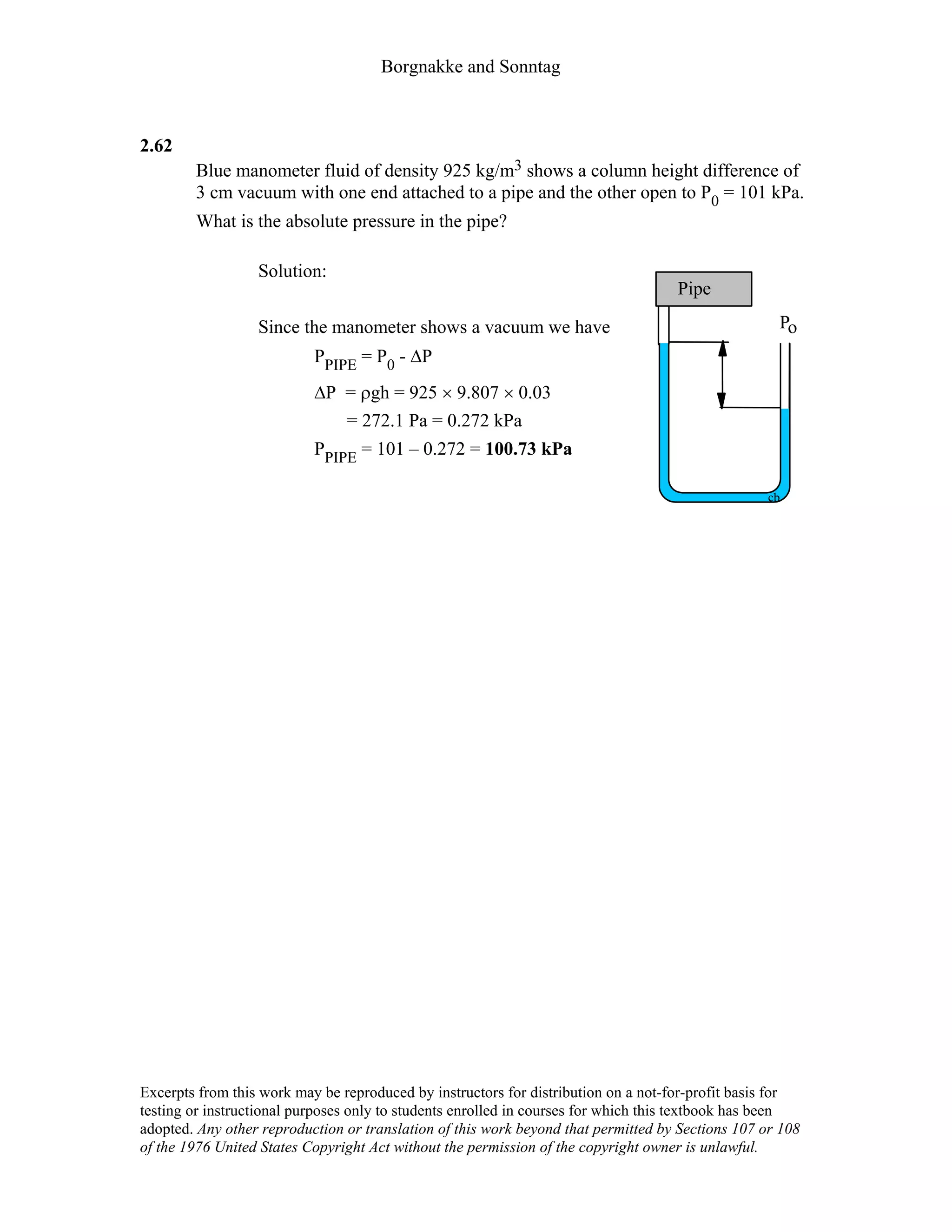 Borgnakke and Sonntag
2.62
Blue manometer fluid of density 925 kg/m3 shows a column height difference of
3 cm vacuum with one end attached to a pipe and the other open to P0 = 101 kPa.
What is the absolute pressure in the pipe?
Solution:
Since the manometer shows a vacuum we have
PPIPE = P0 - ∆P
∆P = ρgh = 925 × 9.807 × 0.03
= 272.1 Pa = 0.272 kPa
PPIPE = 101 – 0.272 = 100.73 kPa
cb
Po
Pipe
Excerpts from this work may be reproduced by instructors for distribution on a not-for-profit basis for
testing or instructional purposes only to students enrolled in courses for which this textbook has been
adopted. Any other reproduction or translation of this work beyond that permitted by Sections 107 or 108
of the 1976 United States Copyright Act without the permission of the copyright owner is unlawful.
 