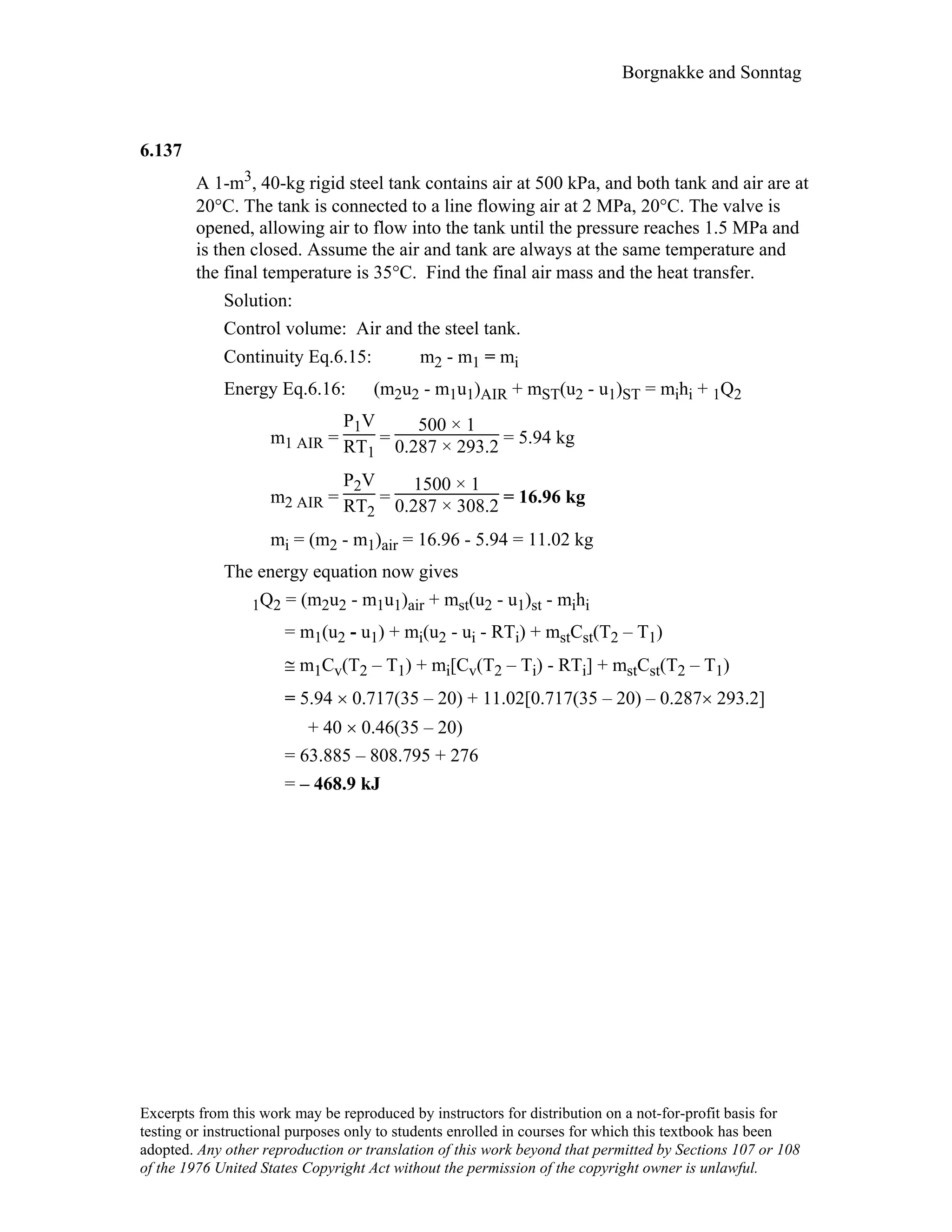 Borgnakke and Sonntag
6.137
A 1-m3, 40-kg rigid steel tank contains air at 500 kPa, and both tank and air are at
20°C. The tank is connected to a line flowing air at 2 MPa, 20°C. The valve is
opened, allowing air to flow into the tank until the pressure reaches 1.5 MPa and
is then closed. Assume the air and tank are always at the same temperature and
the final temperature is 35°C. Find the final air mass and the heat transfer.
Solution:
Control volume: Air and the steel tank.
Continuity Eq.6.15: m2 - m1 = mi
Energy Eq.6.16: (m2u2 - m1u1)AIR + mST(u2 - u1)ST = mihi + 1Q2
m1 AIR =
P1V
RT1
=
500 × 1
0.287 × 293.2 = 5.94 kg
m2 AIR =
P2V
RT2
=
1500 × 1
0.287 × 308.2 = 16.96 kg
mi = (m2 - m1)air = 16.96 - 5.94 = 11.02 kg
The energy equation now gives
1Q2 = (m2u2 - m1u1)air + mst(u2 - u1)st - mihi
= m1(u2 - u1) + mi(u2 - ui - RTi) + mstCst(T2 – T1)
≅ m1Cv(T2 – T1) + mi[Cv(T2 – Ti) - RTi] + mstCst(T2 – T1)
= 5.94 × 0.717(35 – 20) + 11.02[0.717(35 – 20) – 0.287× 293.2]
+ 40 × 0.46(35 – 20)
= 63.885 – 808.795 + 276
= – 468.9 kJ
Excerpts from this work may be reproduced by instructors for distribution on a not-for-profit basis for
testing or instructional purposes only to students enrolled in courses for which this textbook has been
adopted. Any other reproduction or translation of this work beyond that permitted by Sections 107 or 108
of the 1976 United States Copyright Act without the permission of the copyright owner is unlawful.
 