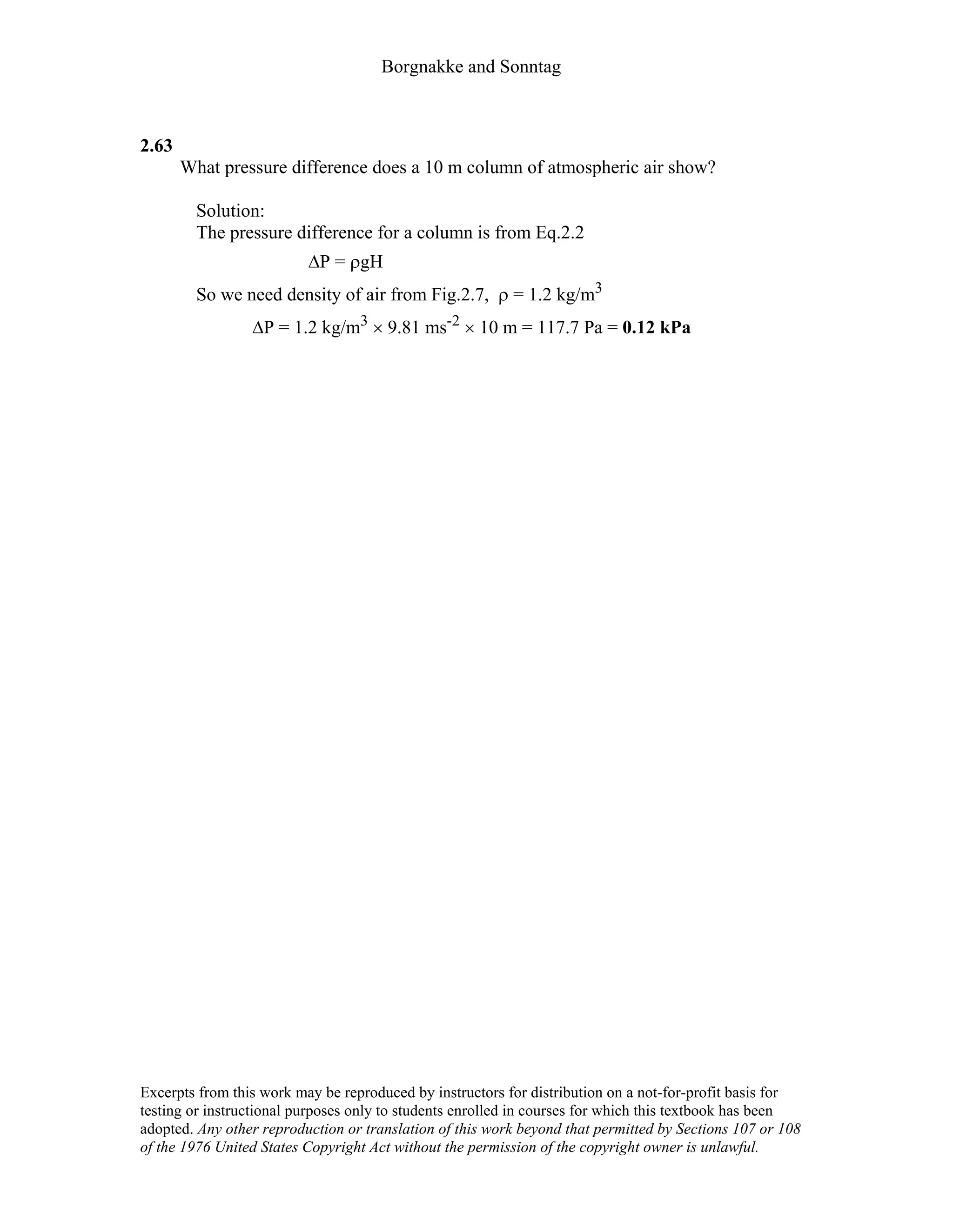 Borgnakke and Sonntag
2.63
What pressure difference does a 10 m column of atmospheric air show?
Solution:
The pressure difference for a column is from Eq.2.2
∆P = ρgH
So we need density of air from Fig.2.7, ρ = 1.2 kg/m3
∆P = 1.2 kg/m3 × 9.81 ms-2 × 10 m = 117.7 Pa = 0.12 kPa
Excerpts from this work may be reproduced by instructors for distribution on a not-for-profit basis for
testing or instructional purposes only to students enrolled in courses for which this textbook has been
adopted. Any other reproduction or translation of this work beyond that permitted by Sections 107 or 108
of the 1976 United States Copyright Act without the permission of the copyright owner is unlawful.
 