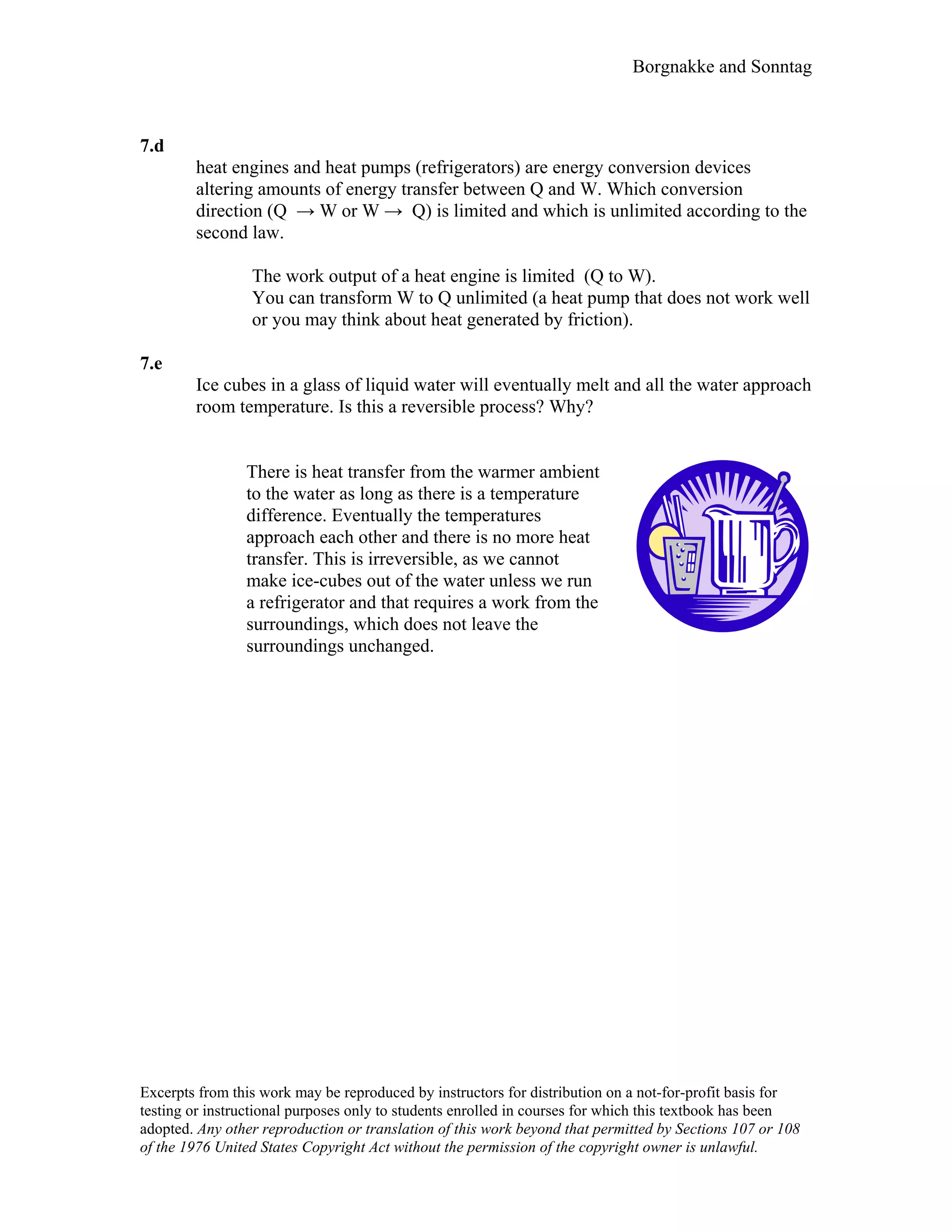 Borgnakke and Sonntag
7.d
heat engines and heat pumps (refrigerators) are energy conversion devices
altering amounts of energy transfer between Q and W. Which conversion
direction (Q → W or W → Q) is limited and which is unlimited according to the
second law.
The work output of a heat engine is limited (Q to W).
You can transform W to Q unlimited (a heat pump that does not work well
or you may think about heat generated by friction).
7.e
Ice cubes in a glass of liquid water will eventually melt and all the water approach
room temperature. Is this a reversible process? Why?
There is heat transfer from the warmer ambient
to the water as long as there is a temperature
difference. Eventually the temperatures
approach each other and there is no more heat
transfer. This is irreversible, as we cannot
make ice-cubes out of the water unless we run
a refrigerator and that requires a work from the
surroundings, which does not leave the
surroundings unchanged.
Excerpts from this work may be reproduced by instructors for distribution on a not-for-profit basis for
testing or instructional purposes only to students enrolled in courses for which this textbook has been
adopted. Any other reproduction or translation of this work beyond that permitted by Sections 107 or 108
of the 1976 United States Copyright Act without the permission of the copyright owner is unlawful.
 