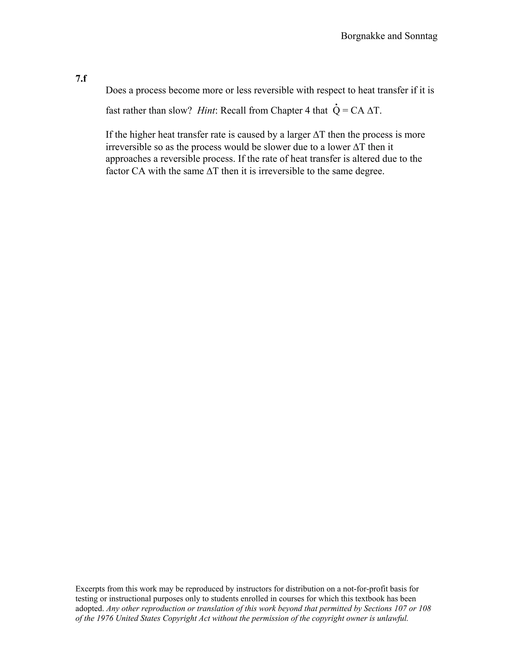 Borgnakke and Sonntag
7.f
Does a process become more or less reversible with respect to heat transfer if it is
fast rather than slow? Hint: Recall from Chapter 4 that Q
.
= CA ∆T.
If the higher heat transfer rate is caused by a larger ∆T then the process is more
irreversible so as the process would be slower due to a lower ∆T then it
approaches a reversible process. If the rate of heat transfer is altered due to the
factor CA with the same ∆T then it is irreversible to the same degree.
Excerpts from this work may be reproduced by instructors for distribution on a not-for-profit basis for
testing or instructional purposes only to students enrolled in courses for which this textbook has been
adopted. Any other reproduction or translation of this work beyond that permitted by Sections 107 or 108
of the 1976 United States Copyright Act without the permission of the copyright owner is unlawful.
 