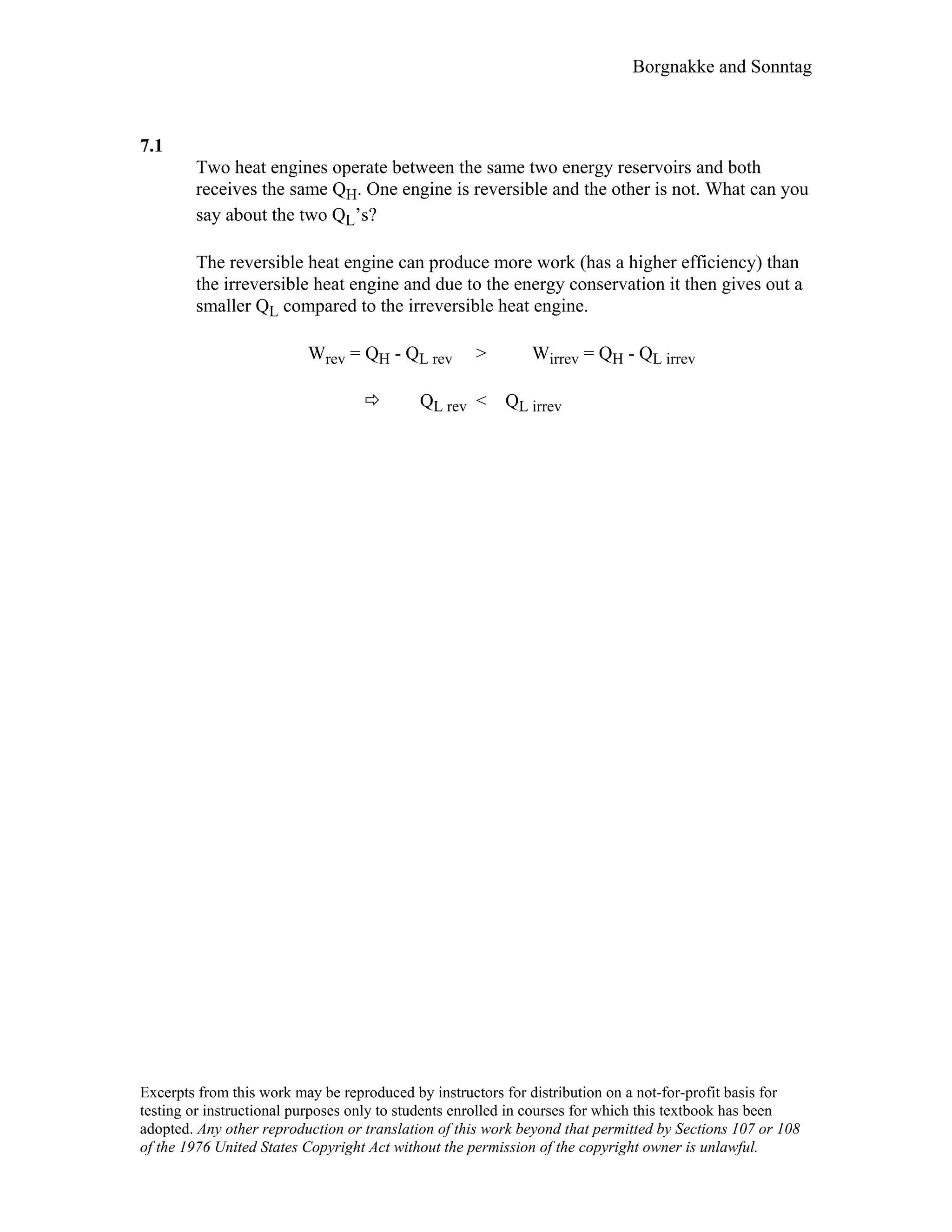 Borgnakke and Sonntag
7.1
Two heat engines operate between the same two energy reservoirs and both
receives the same QH. One engine is reversible and the other is not. What can you
say about the two QL’s?
The reversible heat engine can produce more work (has a higher efficiency) than
the irreversible heat engine and due to the energy conservation it then gives out a
smaller QL compared to the irreversible heat engine.
Wrev = QH - QL rev > Wirrev = QH - QL irrev
QL rev < QL irrev
Excerpts from this work may be reproduced by instructors for distribution on a not-for-profit basis for
testing or instructional purposes only to students enrolled in courses for which this textbook has been
adopted. Any other reproduction or translation of this work beyond that permitted by Sections 107 or 108
of the 1976 United States Copyright Act without the permission of the copyright owner is unlawful.
 