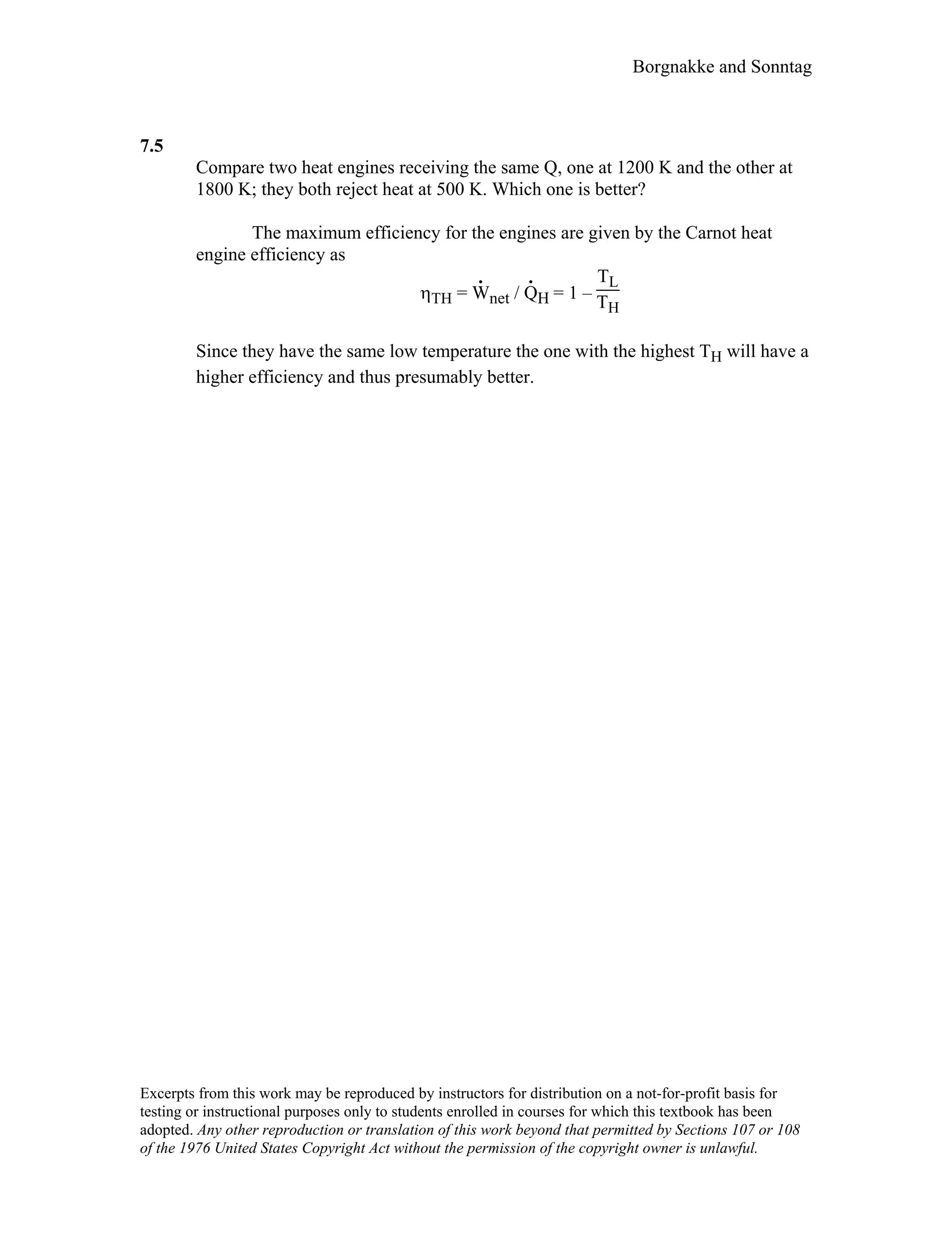 Borgnakke and Sonntag
7.5
Compare two heat engines receiving the same Q, one at 1200 K and the other at
1800 K; they both reject heat at 500 K. Which one is better?
The maximum efficiency for the engines are given by the Carnot heat
engine efficiency as
ηTH = W
.
net / Q
.
H = 1 –
TL
TH
Since they have the same low temperature the one with the highest TH will have a
higher efficiency and thus presumably better.
Excerpts from this work may be reproduced by instructors for distribution on a not-for-profit basis for
testing or instructional purposes only to students enrolled in courses for which this textbook has been
adopted. Any other reproduction or translation of this work beyond that permitted by Sections 107 or 108
of the 1976 United States Copyright Act without the permission of the copyright owner is unlawful.
 