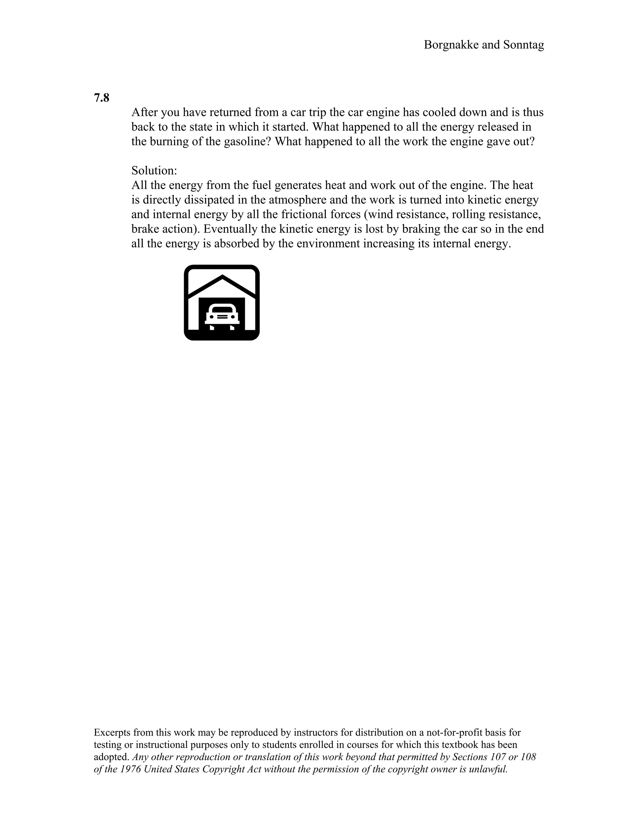 Borgnakke and Sonntag
7.8
After you have returned from a car trip the car engine has cooled down and is thus
back to the state in which it started. What happened to all the energy released in
the burning of the gasoline? What happened to all the work the engine gave out?
Solution:
All the energy from the fuel generates heat and work out of the engine. The heat
is directly dissipated in the atmosphere and the work is turned into kinetic energy
and internal energy by all the frictional forces (wind resistance, rolling resistance,
brake action). Eventually the kinetic energy is lost by braking the car so in the end
all the energy is absorbed by the environment increasing its internal energy.
Excerpts from this work may be reproduced by instructors for distribution on a not-for-profit basis for
testing or instructional purposes only to students enrolled in courses for which this textbook has been
adopted. Any other reproduction or translation of this work beyond that permitted by Sections 107 or 108
of the 1976 United States Copyright Act without the permission of the copyright owner is unlawful.
 