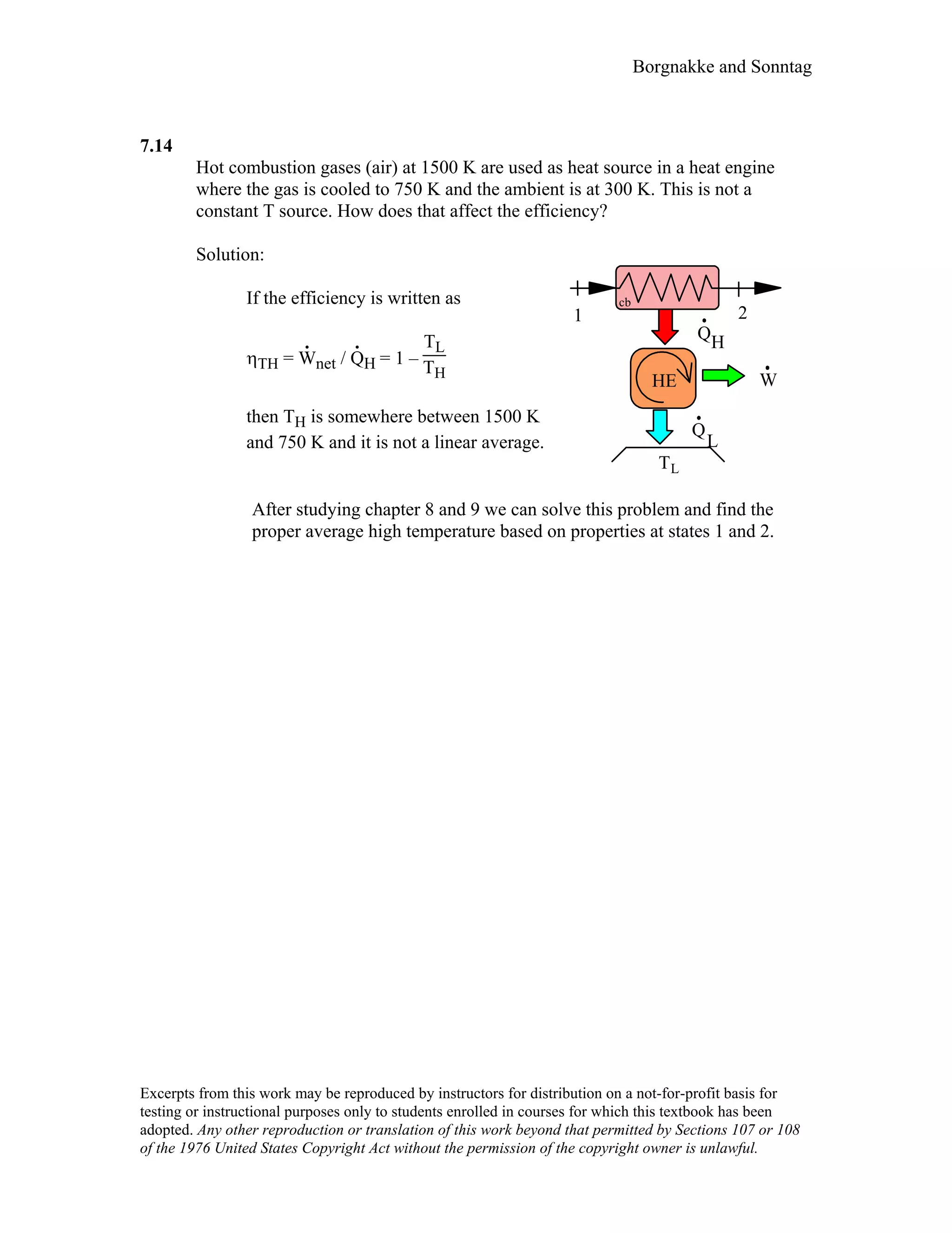 Borgnakke and Sonntag
7.14
Hot combustion gases (air) at 1500 K are used as heat source in a heat engine
where the gas is cooled to 750 K and the ambient is at 300 K. This is not a
constant T source. How does that affect the efficiency?
Solution:
If the efficiency is written as
ηTH = W
.
net / Q
.
H = 1 –
TL
TH
then TH is somewhere between 1500 K
and 750 K and it is not a linear average.
HQ
W
L
Q
TL
HE
1 2
cb
After studying chapter 8 and 9 we can solve this problem and find the
proper average high temperature based on properties at states 1 and 2.
Excerpts from this work may be reproduced by instructors for distribution on a not-for-profit basis for
testing or instructional purposes only to students enrolled in courses for which this textbook has been
adopted. Any other reproduction or translation of this work beyond that permitted by Sections 107 or 108
of the 1976 United States Copyright Act without the permission of the copyright owner is unlawful.
 