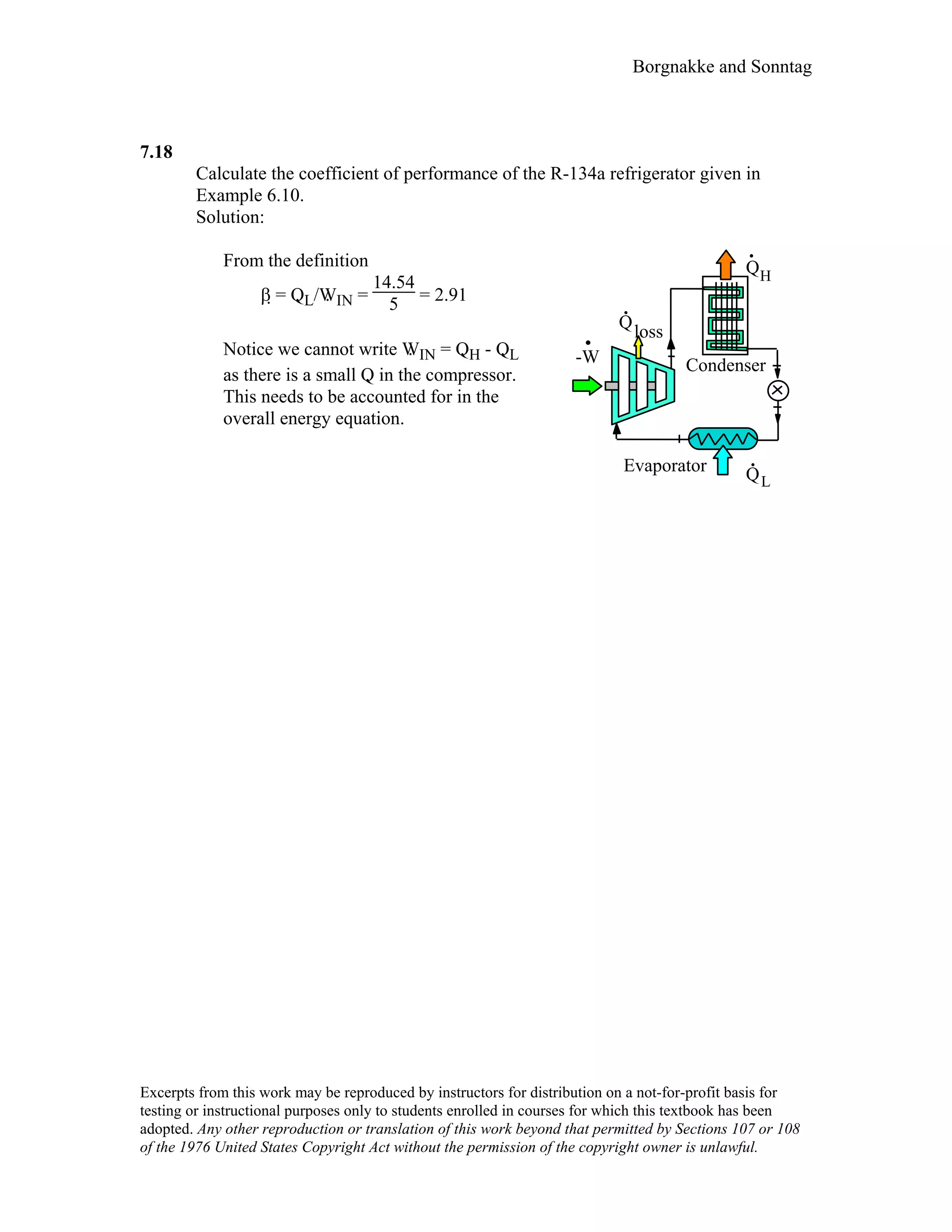 Borgnakke and Sonntag
7.18
Calculate the coefficient of performance of the R-134a refrigerator given in
Example 6.10.
Solution:
From the definition
β = Q. L/W. IN =
14.54
5 = 2.91
Notice we cannot write W. IN = Q. H - Q. L
as there is a small Q. in the compressor.
This needs to be accounted for in the
overall energy equation.
QH
-W
QL
.Evaporator
Condenser
Q
.
loss
Excerpts from this work may be reproduced by instructors for distribution on a not-for-profit basis for
testing or instructional purposes only to students enrolled in courses for which this textbook has been
adopted. Any other reproduction or translation of this work beyond that permitted by Sections 107 or 108
of the 1976 United States Copyright Act without the permission of the copyright owner is unlawful.
 