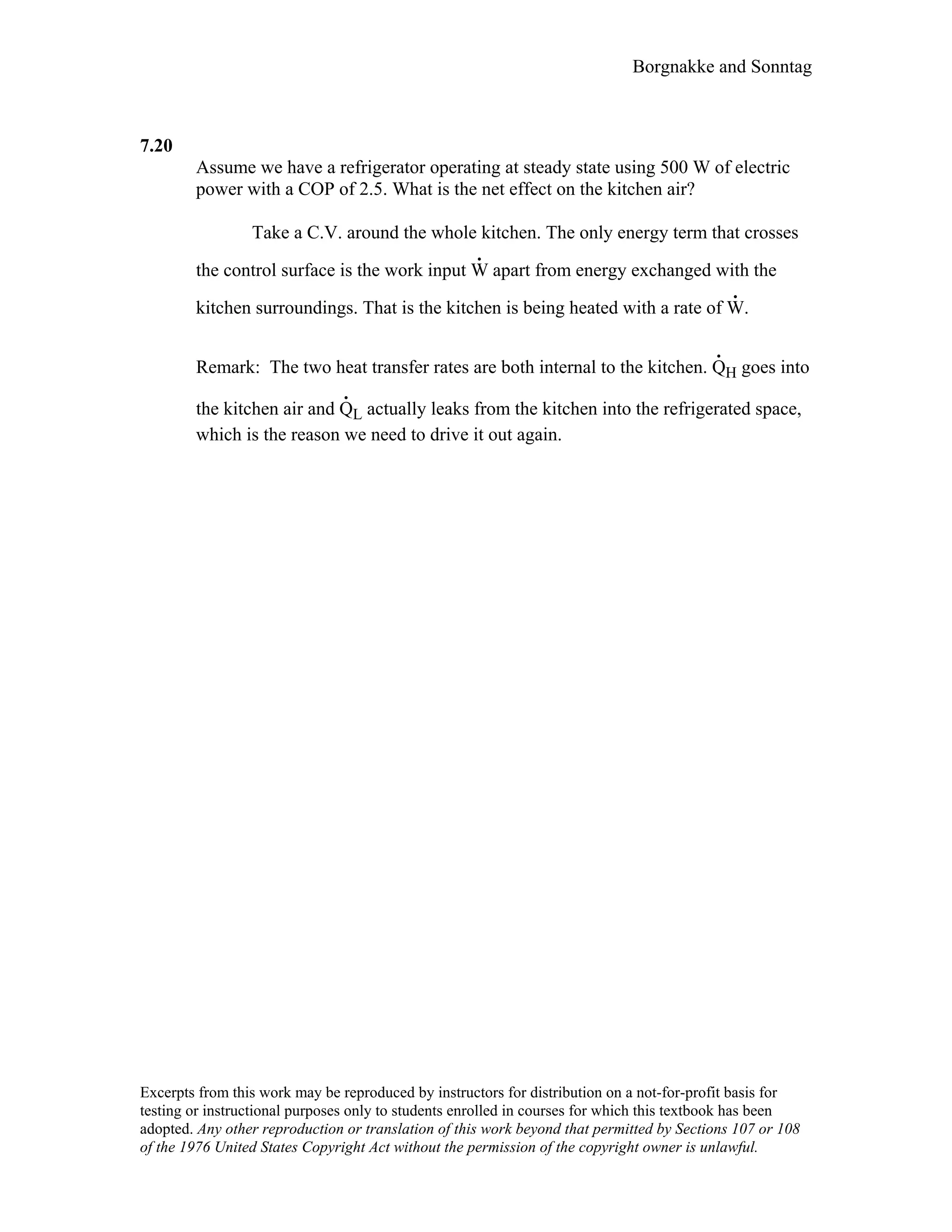 Borgnakke and Sonntag
7.20
Assume we have a refrigerator operating at steady state using 500 W of electric
power with a COP of 2.5. What is the net effect on the kitchen air?
Take a C.V. around the whole kitchen. The only energy term that crosses
the control surface is the work input W
.
apart from energy exchanged with the
kitchen surroundings. That is the kitchen is being heated with a rate of W
.
.
Remark: The two heat transfer rates are both internal to the kitchen. Q
.
H goes into
the kitchen air and Q
.
L actually leaks from the kitchen into the refrigerated space,
which is the reason we need to drive it out again.
Excerpts from this work may be reproduced by instructors for distribution on a not-for-profit basis for
testing or instructional purposes only to students enrolled in courses for which this textbook has been
adopted. Any other reproduction or translation of this work beyond that permitted by Sections 107 or 108
of the 1976 United States Copyright Act without the permission of the copyright owner is unlawful.
 