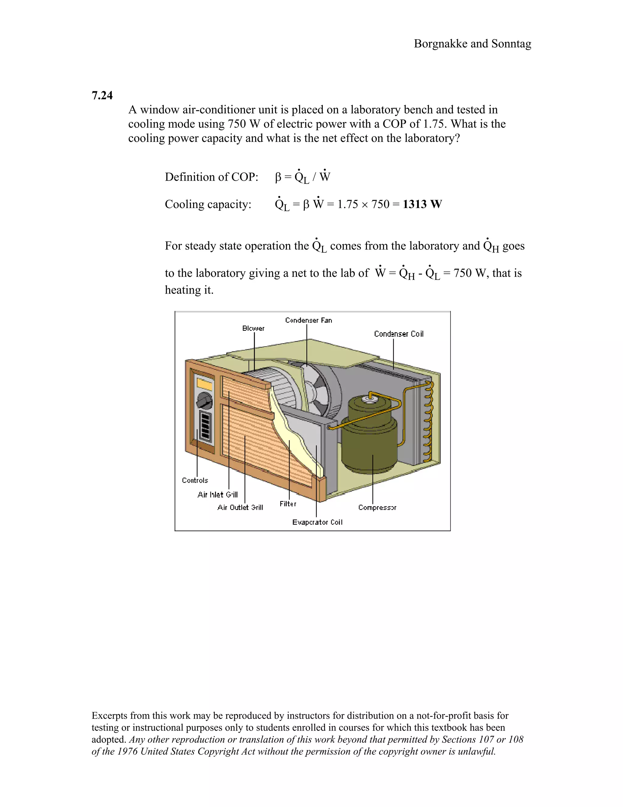 Borgnakke and Sonntag
7.24
A window air-conditioner unit is placed on a laboratory bench and tested in
cooling mode using 750 W of electric power with a COP of 1.75. What is the
cooling power capacity and what is the net effect on the laboratory?
Definition of COP: β = Q
.
L / W
.
Cooling capacity: Q
.
L = β W
.
= 1.75 × 750 = 1313 W
For steady state operation the Q
.
L comes from the laboratory and Q
.
H goes
to the laboratory giving a net to the lab of W
.
= Q
.
H - Q
.
L = 750 W, that is
heating it.
Excerpts from this work may be reproduced by instructors for distribution on a not-for-profit basis for
testing or instructional purposes only to students enrolled in courses for which this textbook has been
adopted. Any other reproduction or translation of this work beyond that permitted by Sections 107 or 108
of the 1976 United States Copyright Act without the permission of the copyright owner is unlawful.
 