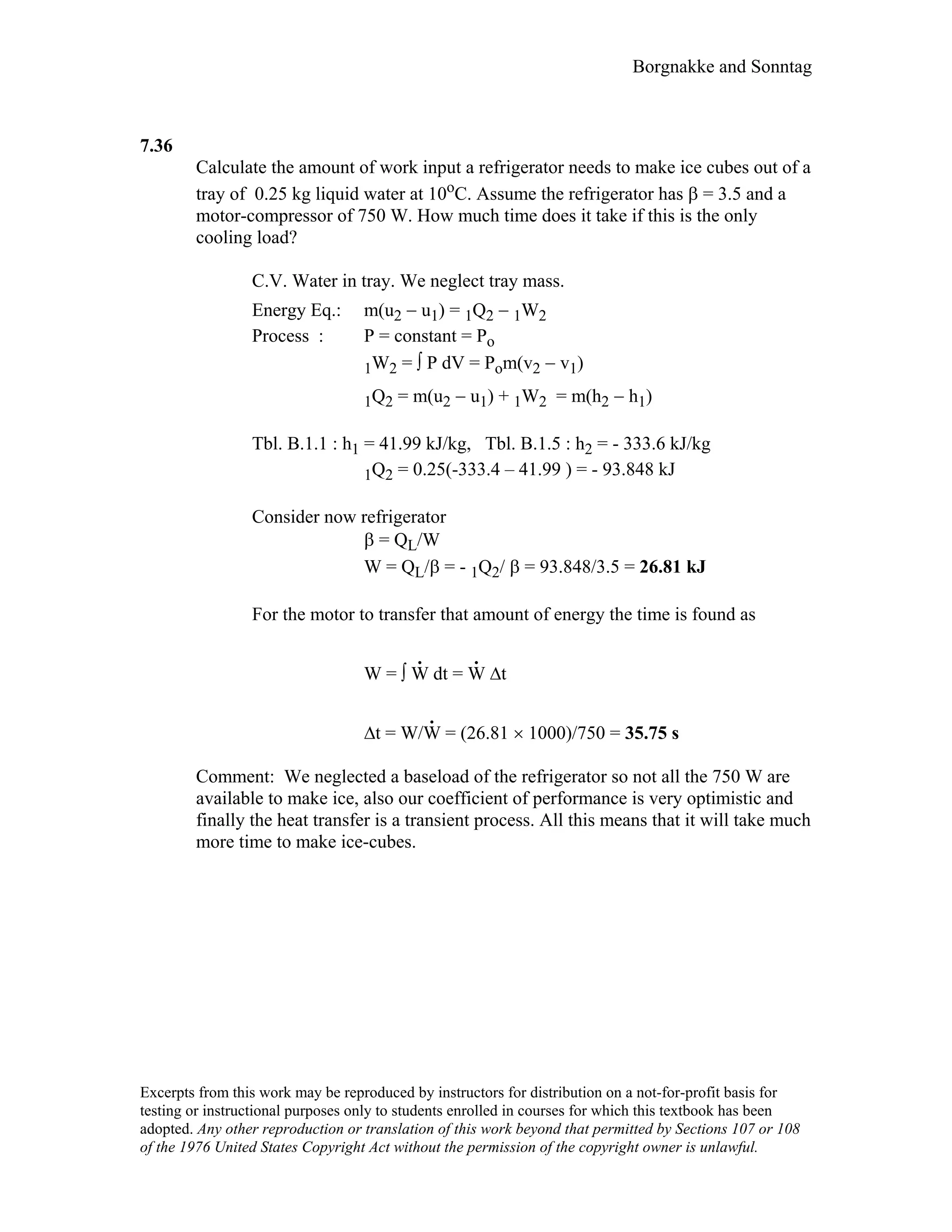 Borgnakke and Sonntag
7.36
Calculate the amount of work input a refrigerator needs to make ice cubes out of a
tray of 0.25 kg liquid water at 10oC. Assume the refrigerator has β = 3.5 and a
motor-compressor of 750 W. How much time does it take if this is the only
cooling load?
C.V. Water in tray. We neglect tray mass.
Energy Eq.: m(u2 − u1) = 1Q2 − 1W2
Process : P = constant = Po
1W2 = ∫ P dV = Pom(v2 − v1)
1Q2 = m(u2 − u1) + 1W2 = m(h2 − h1)
Tbl. B.1.1 : h1 = 41.99 kJ/kg, Tbl. B.1.5 : h2 = - 333.6 kJ/kg
1Q2 = 0.25(-333.4 – 41.99 ) = - 93.848 kJ
Consider now refrigerator
β = QL/W
W = QL/β = - 1Q2/ β = 93.848/3.5 = 26.81 kJ
For the motor to transfer that amount of energy the time is found as
W = ∫ W
.
dt = W
.
∆t
∆t = W/W
.
= (26.81 × 1000)/750 = 35.75 s
Comment: We neglected a baseload of the refrigerator so not all the 750 W are
available to make ice, also our coefficient of performance is very optimistic and
finally the heat transfer is a transient process. All this means that it will take much
more time to make ice-cubes.
Excerpts from this work may be reproduced by instructors for distribution on a not-for-profit basis for
testing or instructional purposes only to students enrolled in courses for which this textbook has been
adopted. Any other reproduction or translation of this work beyond that permitted by Sections 107 or 108
of the 1976 United States Copyright Act without the permission of the copyright owner is unlawful.
 