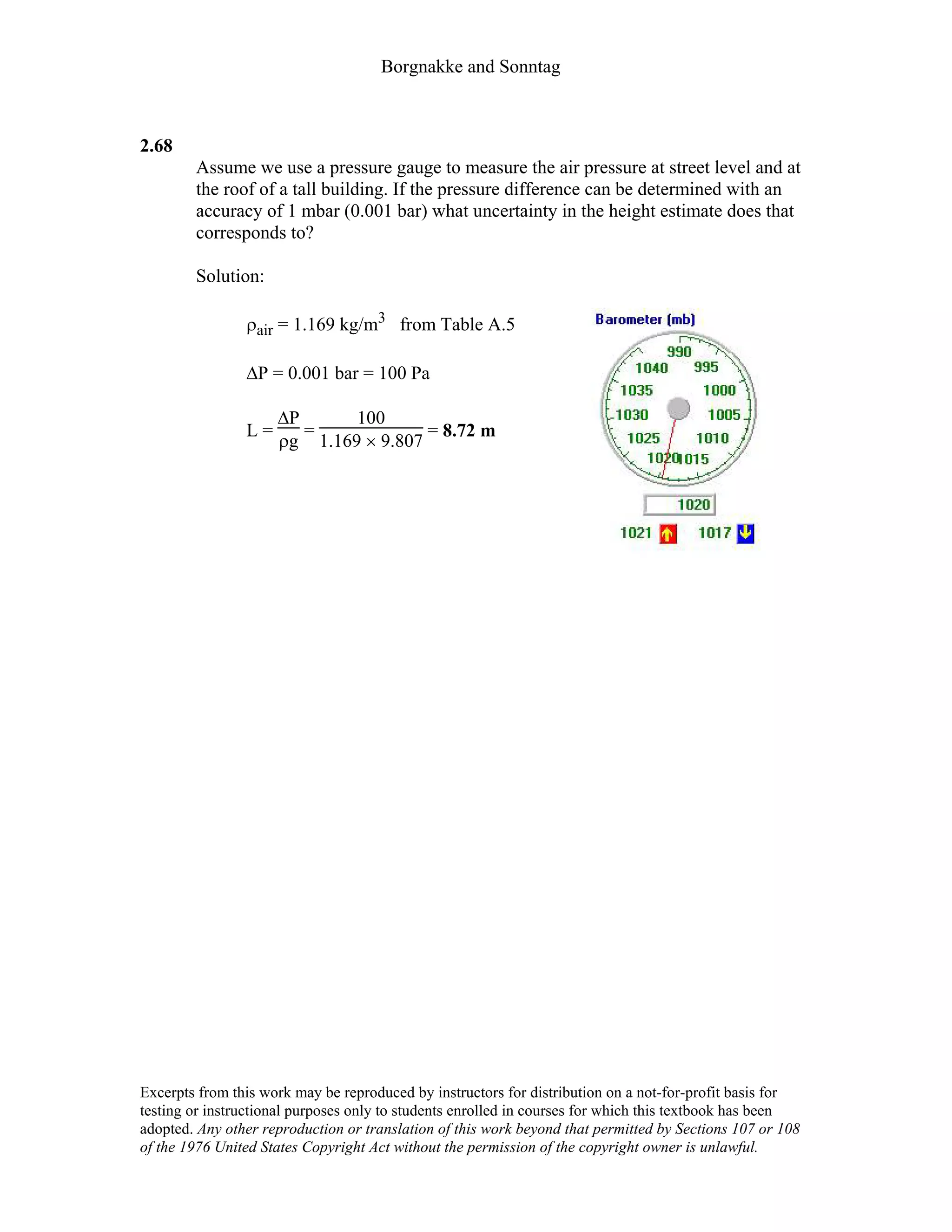 Borgnakke and Sonntag
2.68
Assume we use a pressure gauge to measure the air pressure at street level and at
the roof of a tall building. If the pressure difference can be determined with an
accuracy of 1 mbar (0.001 bar) what uncertainty in the height estimate does that
corresponds to?
Solution:
ρair = 1.169 kg/m3 from Table A.5
∆P = 0.001 bar = 100 Pa
L =
∆P
ρg
=
100
1.169 × 9.807
= 8.72 m
Excerpts from this work may be reproduced by instructors for distribution on a not-for-profit basis for
testing or instructional purposes only to students enrolled in courses for which this textbook has been
adopted. Any other reproduction or translation of this work beyond that permitted by Sections 107 or 108
of the 1976 United States Copyright Act without the permission of the copyright owner is unlawful.
 
