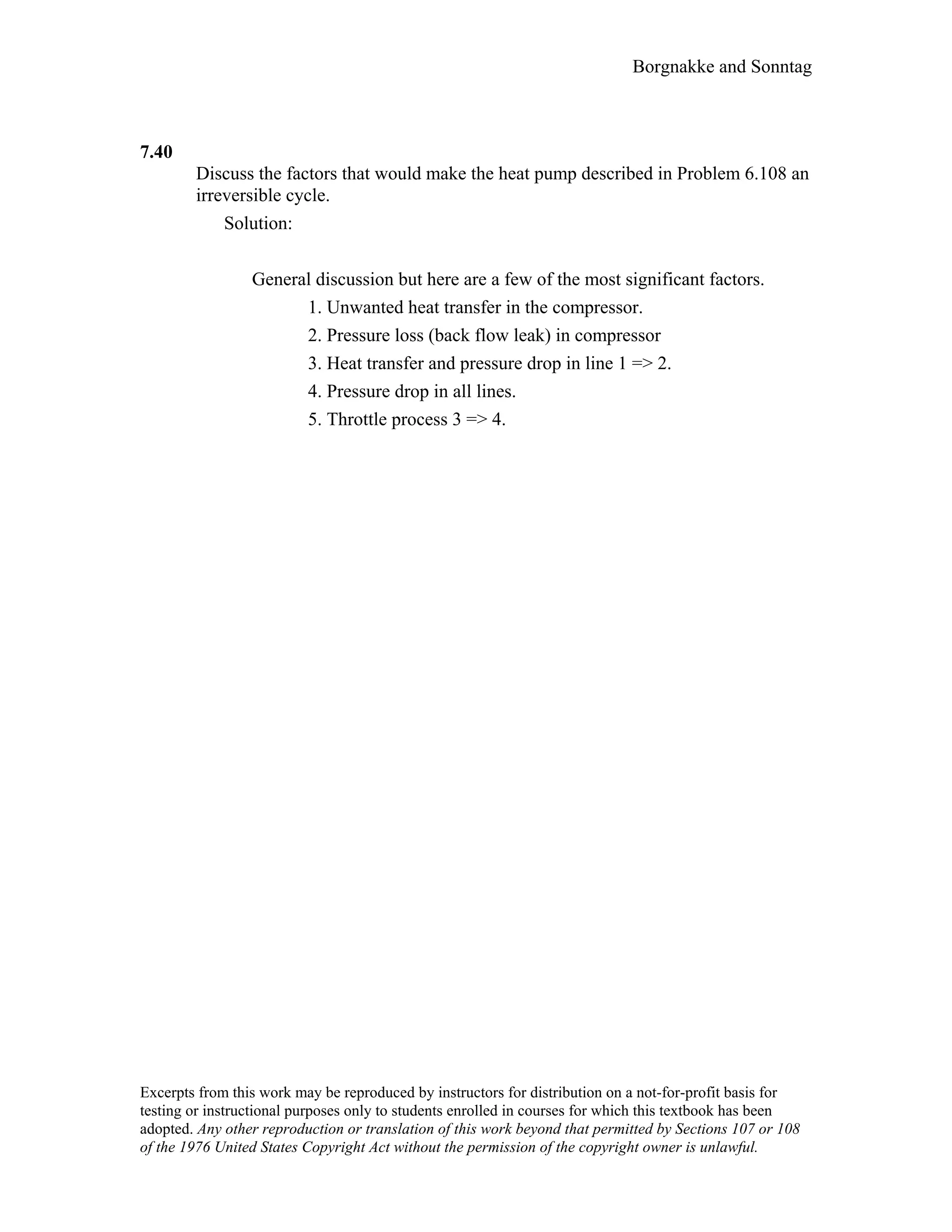 Borgnakke and Sonntag
7.40
Discuss the factors that would make the heat pump described in Problem 6.108 an
irreversible cycle.
Solution:
General discussion but here are a few of the most significant factors.
1. Unwanted heat transfer in the compressor.
2. Pressure loss (back flow leak) in compressor
3. Heat transfer and pressure drop in line 1 => 2.
4. Pressure drop in all lines.
5. Throttle process 3 => 4.
Excerpts from this work may be reproduced by instructors for distribution on a not-for-profit basis for
testing or instructional purposes only to students enrolled in courses for which this textbook has been
adopted. Any other reproduction or translation of this work beyond that permitted by Sections 107 or 108
of the 1976 United States Copyright Act without the permission of the copyright owner is unlawful.
 