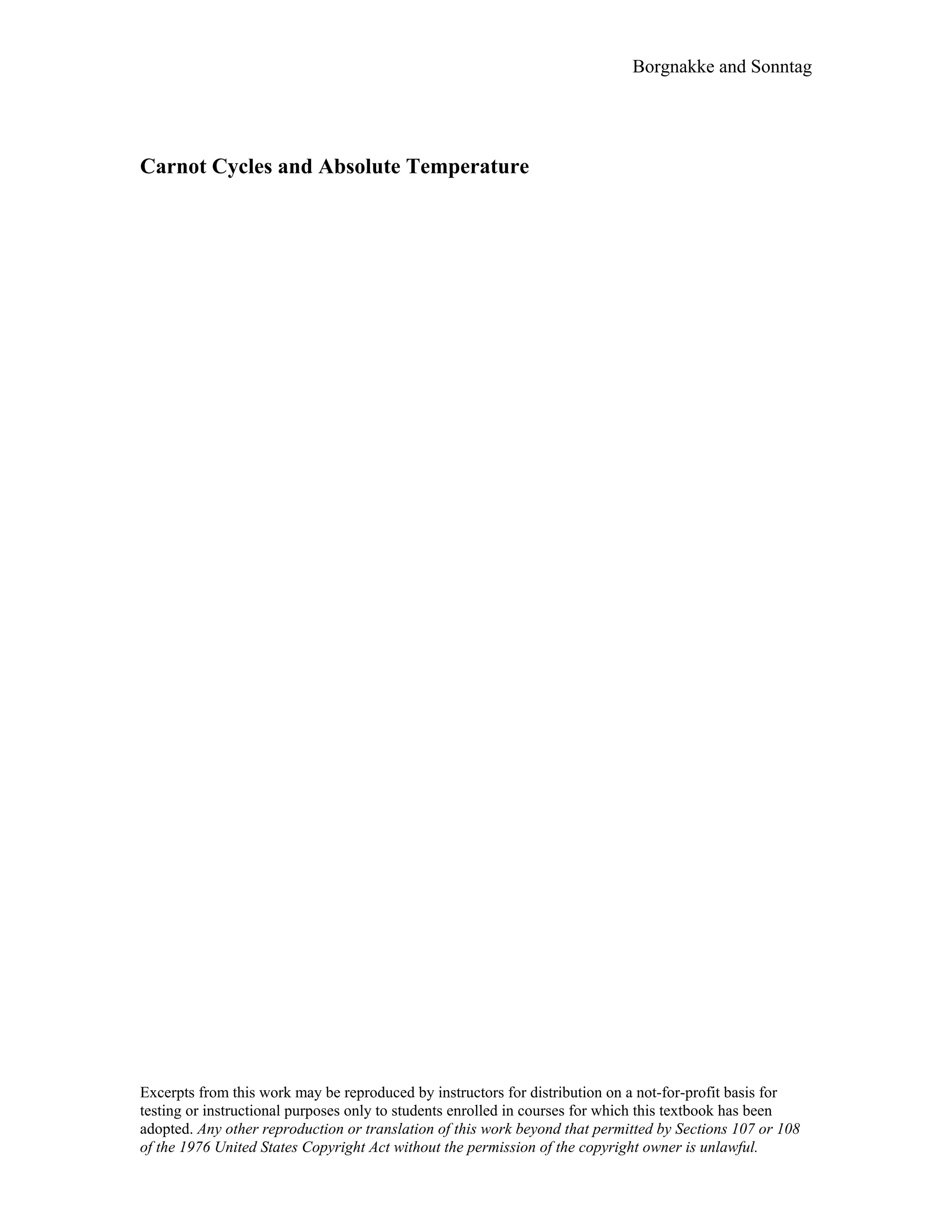 Borgnakke and Sonntag
Carnot Cycles and Absolute Temperature
Excerpts from this work may be reproduced by instructors for distribution on a not-for-profit basis for
testing or instructional purposes only to students enrolled in courses for which this textbook has been
adopted. Any other reproduction or translation of this work beyond that permitted by Sections 107 or 108
of the 1976 United States Copyright Act without the permission of the copyright owner is unlawful.
 