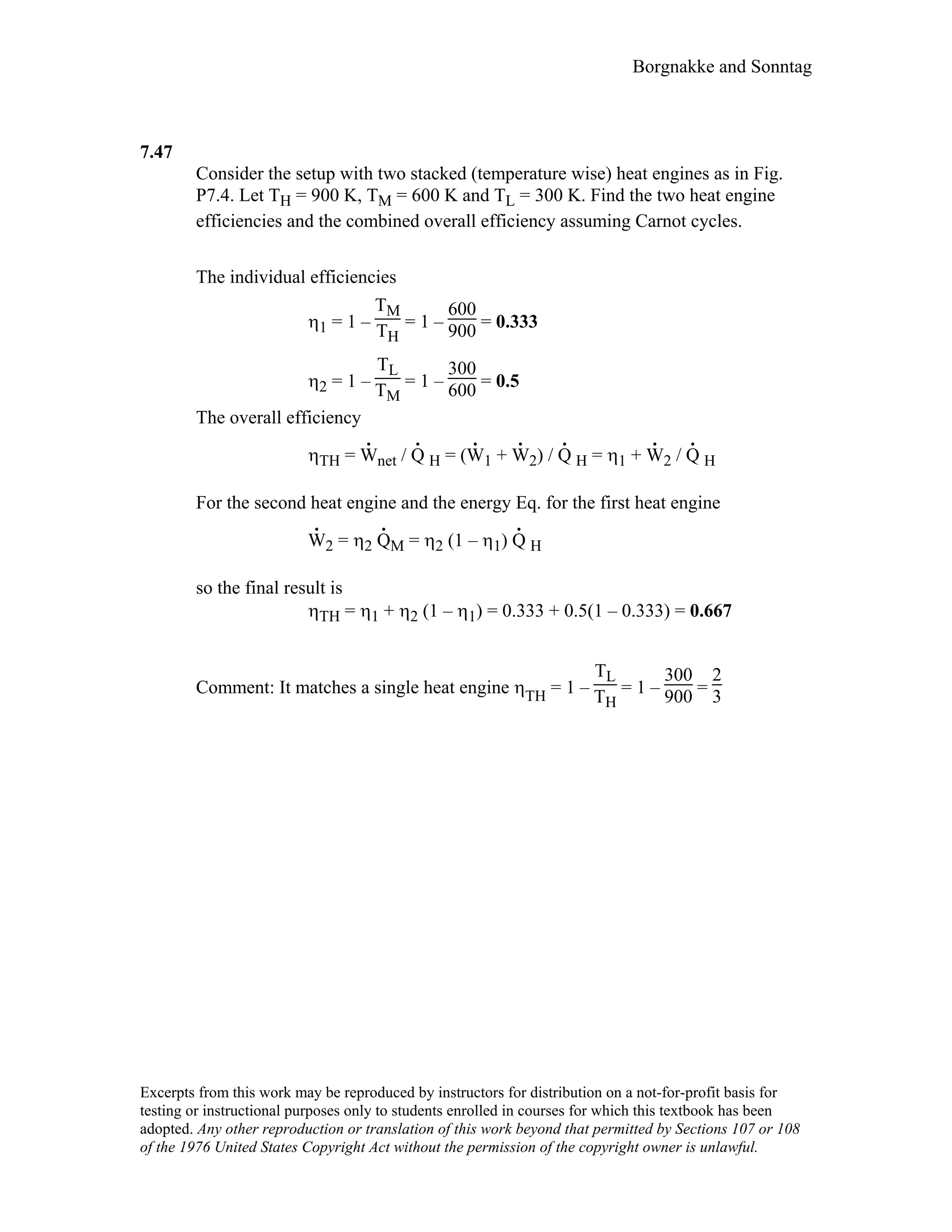 Borgnakke and Sonntag
7.47
Consider the setup with two stacked (temperature wise) heat engines as in Fig.
P7.4. Let TH = 900 K, TM = 600 K and TL = 300 K. Find the two heat engine
efficiencies and the combined overall efficiency assuming Carnot cycles.
The individual efficiencies
η1 = 1 –
TM
TH
= 1 –
600
900 = 0.333
η2 = 1 –
TL
TM
= 1 –
300
600 = 0.5
The overall efficiency
ηTH = W
.
net / Q
.
H = (W
.
1 + W
.
2) / Q
.
H = η1 + W
.
2 / Q
.
H
For the second heat engine and the energy Eq. for the first heat engine
W
.
2 = η2 Q
.
M = η2 (1 – η1) Q
.
H
so the final result is
ηTH = η1 + η2 (1 – η1) = 0.333 + 0.5(1 – 0.333) = 0.667
Comment: It matches a single heat engine ηTH = 1 –
TL
TH
= 1 –
300
900 =
2
3
Excerpts from this work may be reproduced by instructors for distribution on a not-for-profit basis for
testing or instructional purposes only to students enrolled in courses for which this textbook has been
adopted. Any other reproduction or translation of this work beyond that permitted by Sections 107 or 108
of the 1976 United States Copyright Act without the permission of the copyright owner is unlawful.
 