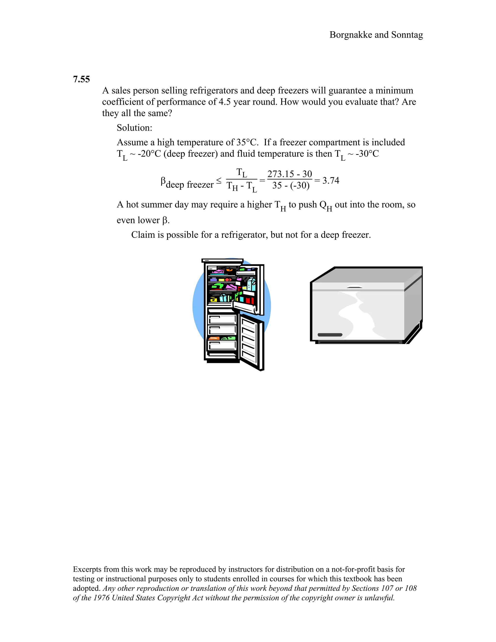 Borgnakke and Sonntag
7.55
A sales person selling refrigerators and deep freezers will guarantee a minimum
coefficient of performance of 4.5 year round. How would you evaluate that? Are
they all the same?
Solution:
Assume a high temperature of 35°C. If a freezer compartment is included
TL ~ -20°C (deep freezer) and fluid temperature is then TL ~ -30°C
βdeep freezer ≤
TL
TH - TL
=
273.15 - 30
35 - (-30) = 3.74
A hot summer day may require a higher TH to push QH out into the room, so
even lower β.
Claim is possible for a refrigerator, but not for a deep freezer.
Excerpts from this work may be reproduced by instructors for distribution on a not-for-profit basis for
testing or instructional purposes only to students enrolled in courses for which this textbook has been
adopted. Any other reproduction or translation of this work beyond that permitted by Sections 107 or 108
of the 1976 United States Copyright Act without the permission of the copyright owner is unlawful.
 