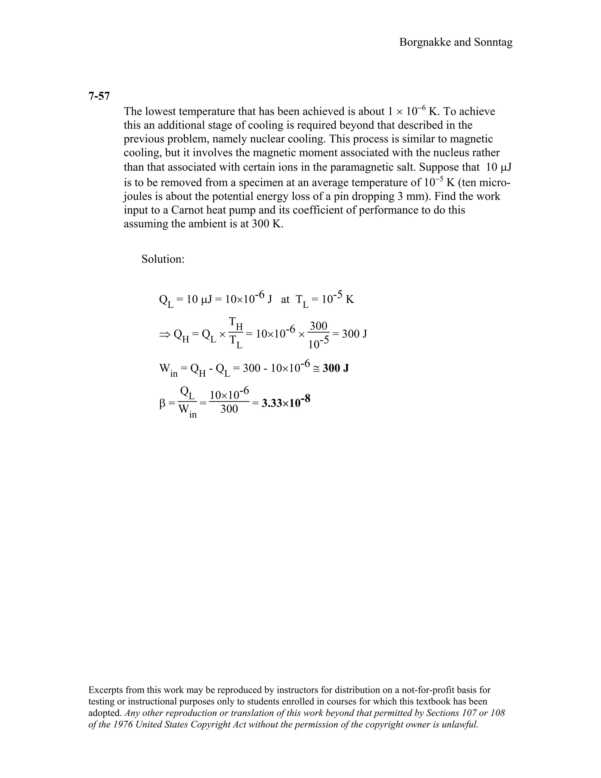 Borgnakke and Sonntag
7-57
The lowest temperature that has been achieved is about 1 × 10−6
K. To achieve
this an additional stage of cooling is required beyond that described in the
previous problem, namely nuclear cooling. This process is similar to magnetic
cooling, but it involves the magnetic moment associated with the nucleus rather
than that associated with certain ions in the paramagnetic salt. Suppose that 10 µJ
is to be removed from a specimen at an average temperature of 10−5
K (ten micro-
joules is about the potential energy loss of a pin dropping 3 mm). Find the work
input to a Carnot heat pump and its coefficient of performance to do this
assuming the ambient is at 300 K.
Solution:
QL = 10 µJ = 10×10-6 J at TL = 10-5 K
⇒ QH = QL ×
TH
TL
= 10×10-6 ×
300
10-5 = 300 J
Win = QH - QL = 300 - 10×10-6 ≅ 300 J
β =
QL
Win
=
10×10-6
300 = 3.33×10-8
Excerpts from this work may be reproduced by instructors for distribution on a not-for-profit basis for
testing or instructional purposes only to students enrolled in courses for which this textbook has been
adopted. Any other reproduction or translation of this work beyond that permitted by Sections 107 or 108
of the 1976 United States Copyright Act without the permission of the copyright owner is unlawful.
 