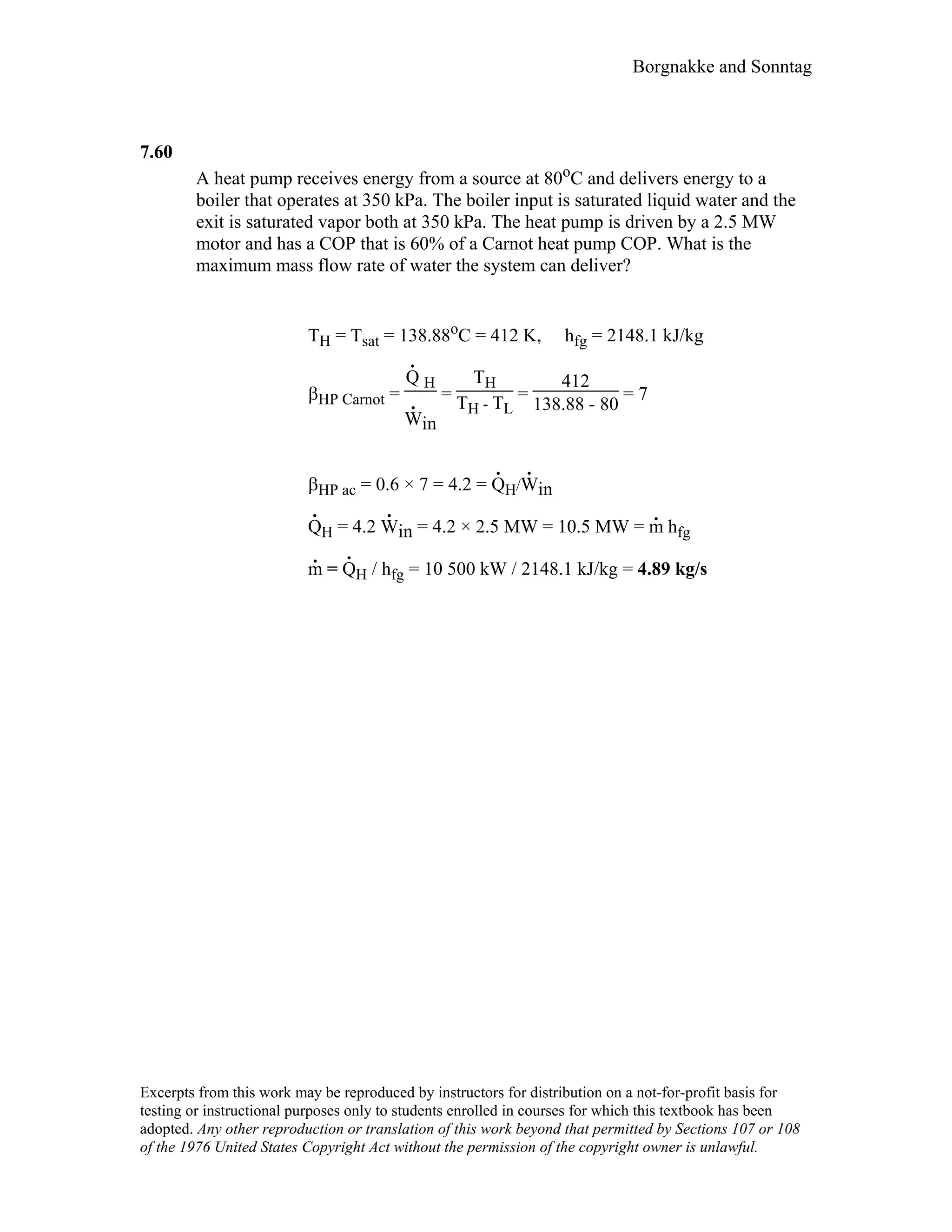 Borgnakke and Sonntag
7.60
A heat pump receives energy from a source at 80oC and delivers energy to a
boiler that operates at 350 kPa. The boiler input is saturated liquid water and the
exit is saturated vapor both at 350 kPa. The heat pump is driven by a 2.5 MW
motor and has a COP that is 60% of a Carnot heat pump COP. What is the
maximum mass flow rate of water the system can deliver?
TH = Tsat = 138.88oC = 412 K, hfg = 2148.1 kJ/kg
βHP Carnot =
Q
.
H
W
.
in
=
TH
TH - TL
=
412
138.88 - 80
= 7
βHP ac = 0.6 × 7 = 4.2 = Q
.
H/W
.
in
Q
.
H = 4.2 W
.
in = 4.2 × 2.5 MW = 10.5 MW = m
.
hfg
m
.
= Q
.
H / hfg = 10 500 kW / 2148.1 kJ/kg = 4.89 kg/s
Excerpts from this work may be reproduced by instructors for distribution on a not-for-profit basis for
testing or instructional purposes only to students enrolled in courses for which this textbook has been
adopted. Any other reproduction or translation of this work beyond that permitted by Sections 107 or 108
of the 1976 United States Copyright Act without the permission of the copyright owner is unlawful.
 