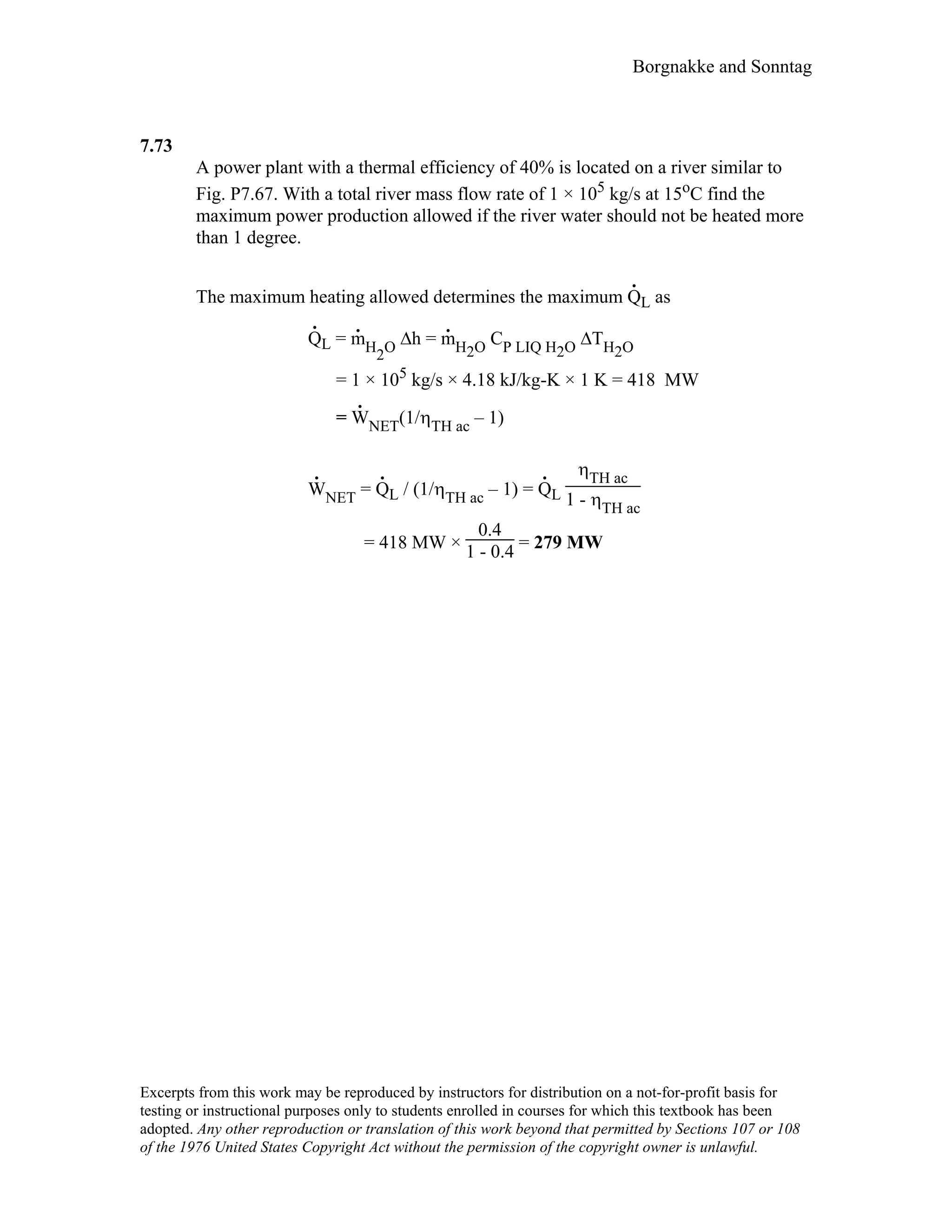 Borgnakke and Sonntag
7.73
A power plant with a thermal efficiency of 40% is located on a river similar to
Fig. P7.67. With a total river mass flow rate of 1 × 105 kg/s at 15oC find the
maximum power production allowed if the river water should not be heated more
than 1 degree.
The maximum heating allowed determines the maximum Q
.
L as
Q
.
L = m
.
H2O ∆h = m
.
H2O CP LIQ H2O ∆TH2O
= 1 × 105 kg/s × 4.18 kJ/kg-K × 1 K = 418 MW
= W
.
NET(1/ηTH ac – 1)
W
.
NET = Q
.
L / (1/ηTH ac – 1) = Q
.
L
ηTH ac
1 - ηTH ac
= 418 MW ×
0.4
1 - 0.4 = 279 MW
Excerpts from this work may be reproduced by instructors for distribution on a not-for-profit basis for
testing or instructional purposes only to students enrolled in courses for which this textbook has been
adopted. Any other reproduction or translation of this work beyond that permitted by Sections 107 or 108
of the 1976 United States Copyright Act without the permission of the copyright owner is unlawful.
 