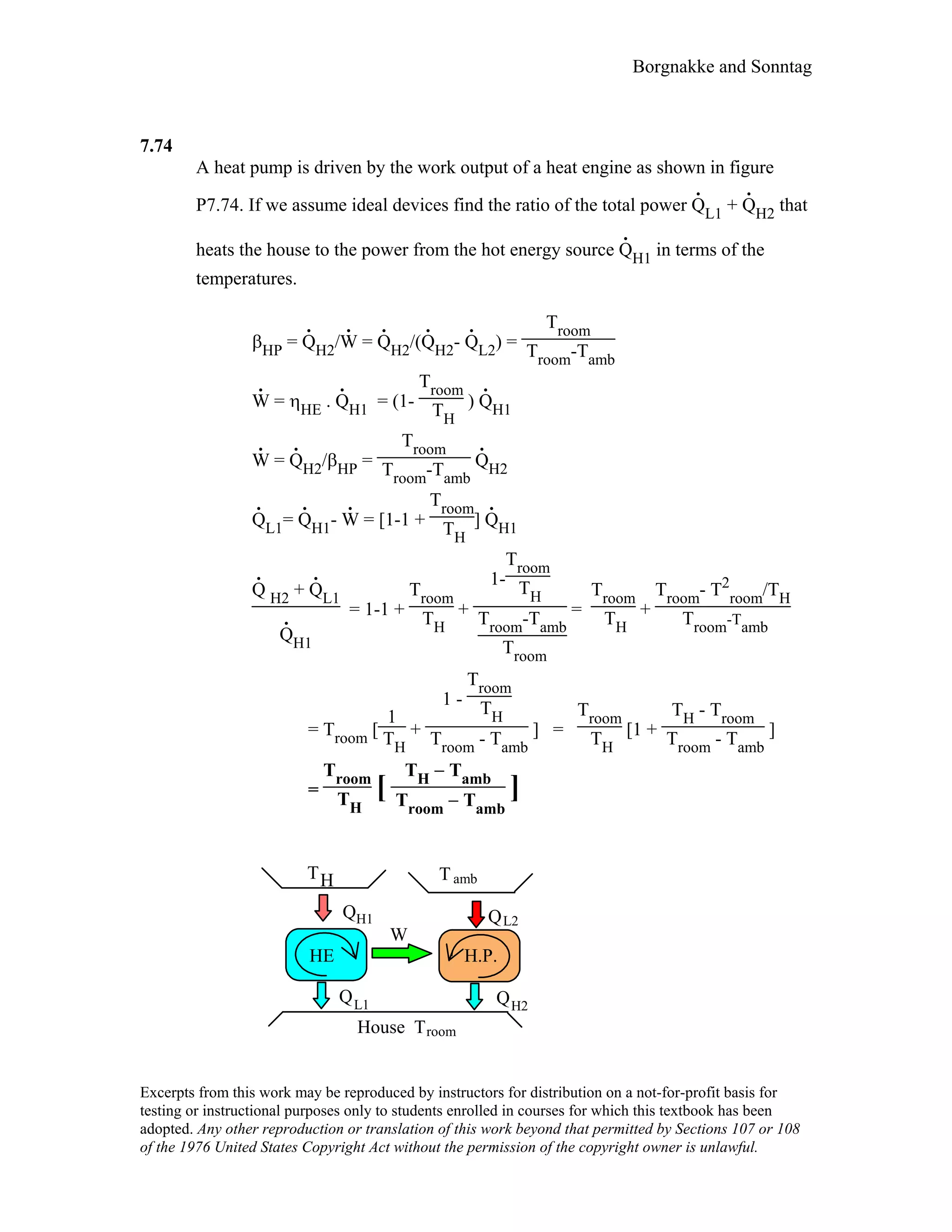 Borgnakke and Sonntag
7.74
A heat pump is driven by the work output of a heat engine as shown in figure
P7.74. If we assume ideal devices find the ratio of the total power Q
.
L1 + Q
.
H2 that
heats the house to the power from the hot energy source Q
.
H1 in terms of the
temperatures.
βHP = Q
.
H2/W
.
= Q
.
H2/(Q
.
H2- Q
.
L2) =
Troom
Troom-Tamb
W
.
= ηHE . Q
.
H1 = (1-
Troom
TH
) Q
.
H1
W
.
= Q
.
H2/βHP =
Troom
Troom-Tamb
Q
.
H2
Q
.
L1= Q
.
H1- W
.
= [1-1 +
Troom
TH
] Q
.
H1
Q
.
H2 + Q
.
L1
Q
.
H1
= 1-1 +
Troom
TH
+
1-
Troom
TH
Troom-Tamb
Troom
=
Troom
TH
+
Troom- T2
room/TH
Troom-Tamb
= Troom [
1
TH
+
1 -
Troom
TH
Troom - Tamb
] =
Troom
TH
[1 +
TH - Troom
Troom - Tamb
]
=
Troom
TH
[
TH − Tamb
Troom − Tamb
]
W
L1Q
TH
H1Q
House Troom
HE
L2Q
H.P.
H2Q
Tamb
Excerpts from this work may be reproduced by instructors for distribution on a not-for-profit basis for
testing or instructional purposes only to students enrolled in courses for which this textbook has been
adopted. Any other reproduction or translation of this work beyond that permitted by Sections 107 or 108
of the 1976 United States Copyright Act without the permission of the copyright owner is unlawful.
 