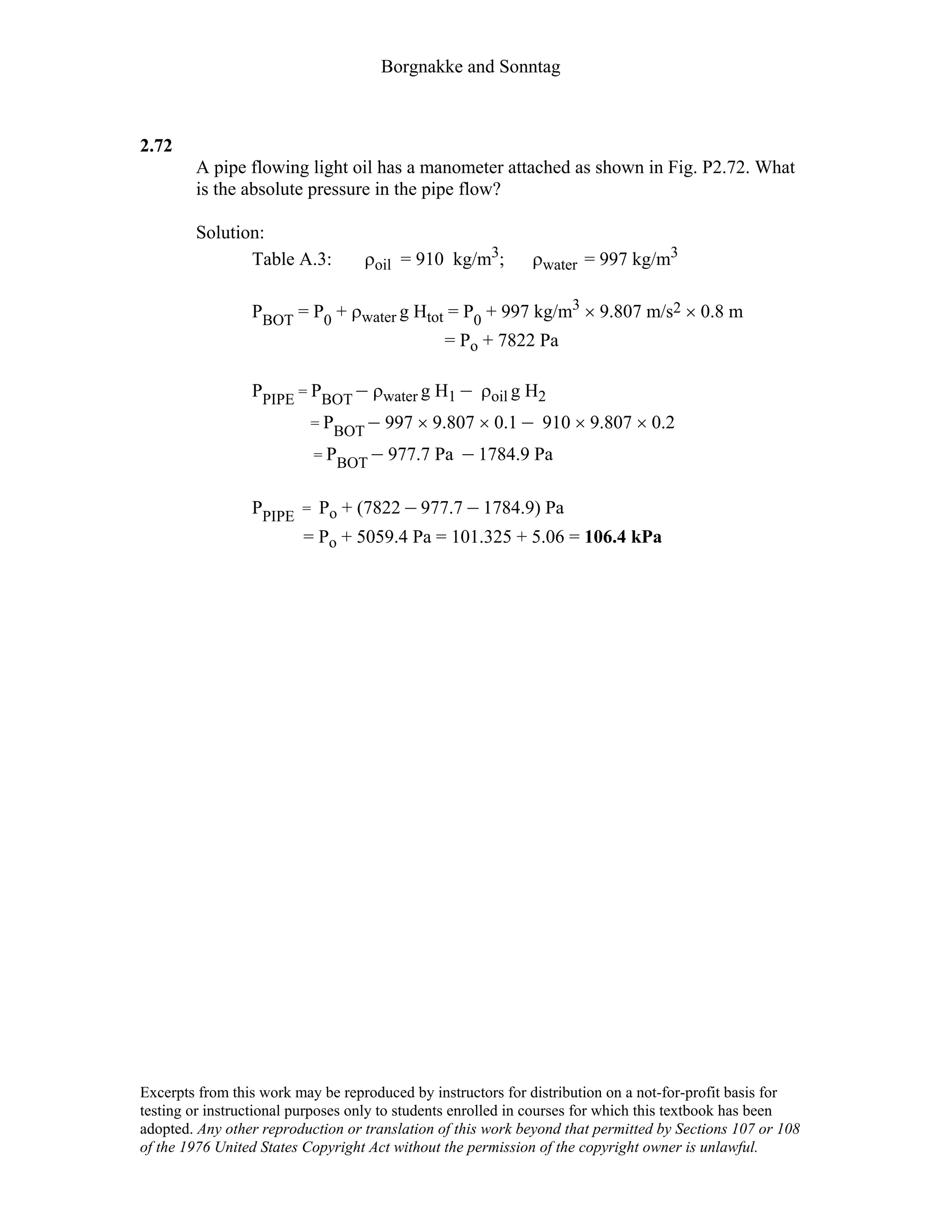 Borgnakke and Sonntag
2.72
A pipe flowing light oil has a manometer attached as shown in Fig. P2.72. What
is the absolute pressure in the pipe flow?
Solution:
Table A.3: ρoil = 910 kg/m3; ρwater = 997 kg/m3
PBOT = P0 + ρwater g Htot = P0 + 997 kg/m3 × 9.807 m/s2 × 0.8 m
= Po + 7822 Pa
PPIPE = PBOT – ρwater g H1 – ρoil g H2
= PBOT – 997 × 9.807 × 0.1 – 910 × 9.807 × 0.2
= PBOT – 977.7 Pa – 1784.9 Pa
PPIPE = Po + (7822 – 977.7 – 1784.9) Pa
= Po + 5059.4 Pa = 101.325 + 5.06 = 106.4 kPa
Excerpts from this work may be reproduced by instructors for distribution on a not-for-profit basis for
testing or instructional purposes only to students enrolled in courses for which this textbook has been
adopted. Any other reproduction or translation of this work beyond that permitted by Sections 107 or 108
of the 1976 United States Copyright Act without the permission of the copyright owner is unlawful.
 