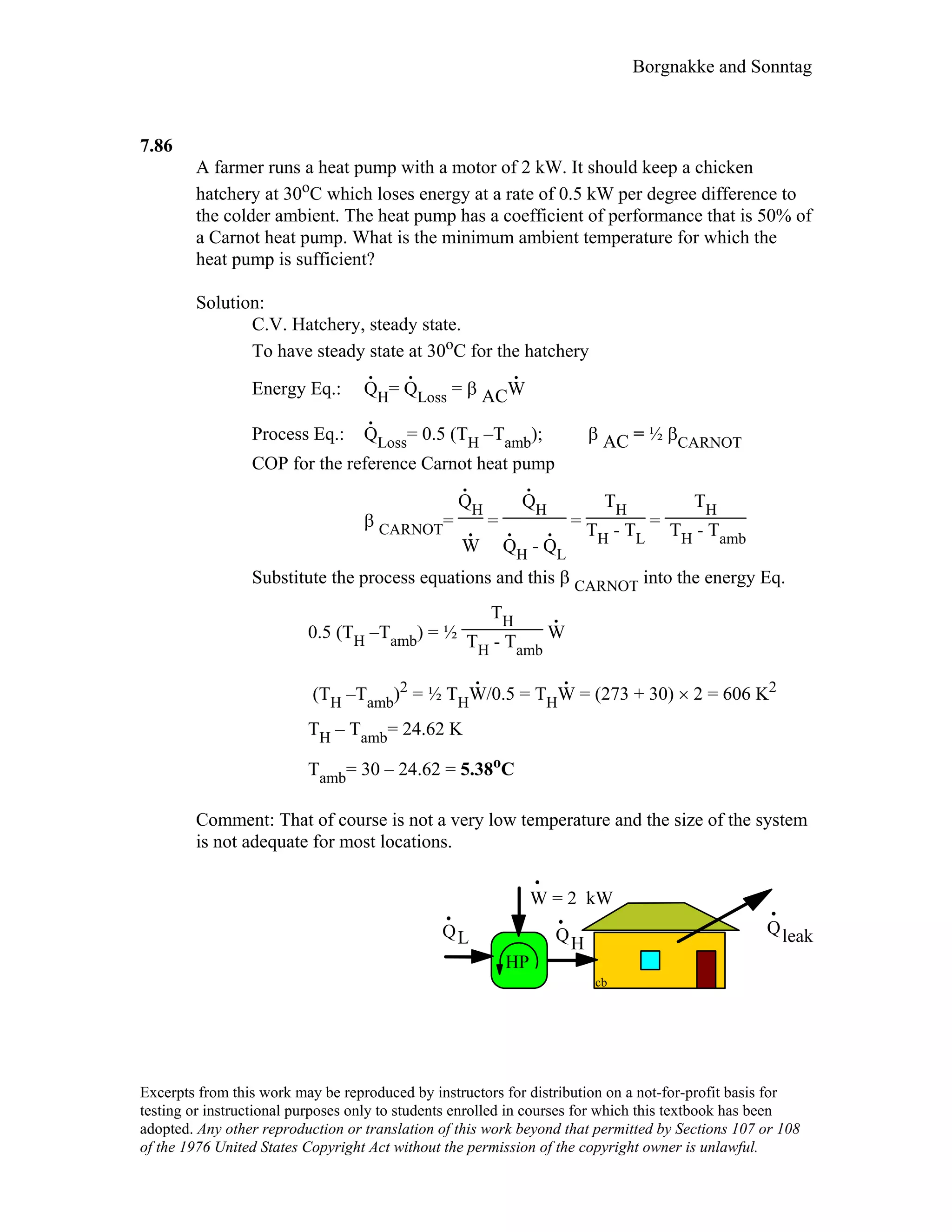 Borgnakke and Sonntag
7.86
A farmer runs a heat pump with a motor of 2 kW. It should keep a chicken
hatchery at 30oC which loses energy at a rate of 0.5 kW per degree difference to
the colder ambient. The heat pump has a coefficient of performance that is 50% of
a Carnot heat pump. What is the minimum ambient temperature for which the
heat pump is sufficient?
Solution:
C.V. Hatchery, steady state.
To have steady state at 30oC for the hatchery
Energy Eq.: Q
.
H= Q
.
Loss = β ACW
.
Process Eq.: Q
.
Loss= 0.5 (TH –Tamb); β AC = ½ βCARNOT
COP for the reference Carnot heat pump
β CARNOT=
Q
.
H
W
.
=
Q
.
H
Q
.
H - Q
.
L
=
TH
TH - TL
=
TH
TH - Tamb
Substitute the process equations and this β CARNOT into the energy Eq.
0.5 (TH –Tamb) = ½
TH
TH - Tamb
W
.
(TH –Tamb)2 = ½ THW
.
/0.5 = THW
.
= (273 + 30) × 2 = 606 K2
TH – Tamb= 24.62 K
Tamb= 30 – 24.62 = 5.38oC
Comment: That of course is not a very low temperature and the size of the system
is not adequate for most locations.
QleakQ QHL
W = 2 kW
HP
cb
Excerpts from this work may be reproduced by instructors for distribution on a not-for-profit basis for
testing or instructional purposes only to students enrolled in courses for which this textbook has been
adopted. Any other reproduction or translation of this work beyond that permitted by Sections 107 or 108
of the 1976 United States Copyright Act without the permission of the copyright owner is unlawful.
 