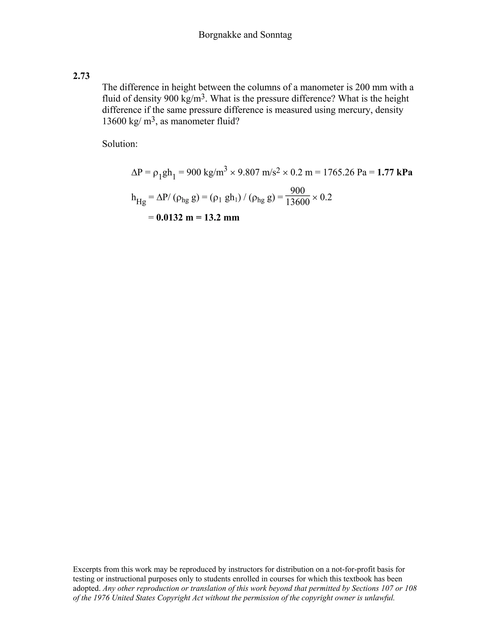 Borgnakke and Sonntag
2.73
The difference in height between the columns of a manometer is 200 mm with a
fluid of density 900 kg/m3. What is the pressure difference? What is the height
difference if the same pressure difference is measured using mercury, density
13600 kg/ m3, as manometer fluid?
Solution:
∆P = ρ1gh1 = 900 kg/m3 × 9.807 m/s2 × 0.2 m = 1765.26 Pa = 1.77 kPa
hHg = ∆P/ (ρhg g) = (ρ1 gh1) / (ρhg g) =
900
13600 × 0.2
= 0.0132 m = 13.2 mm
Excerpts from this work may be reproduced by instructors for distribution on a not-for-profit basis for
testing or instructional purposes only to students enrolled in courses for which this textbook has been
adopted. Any other reproduction or translation of this work beyond that permitted by Sections 107 or 108
of the 1976 United States Copyright Act without the permission of the copyright owner is unlawful.
 