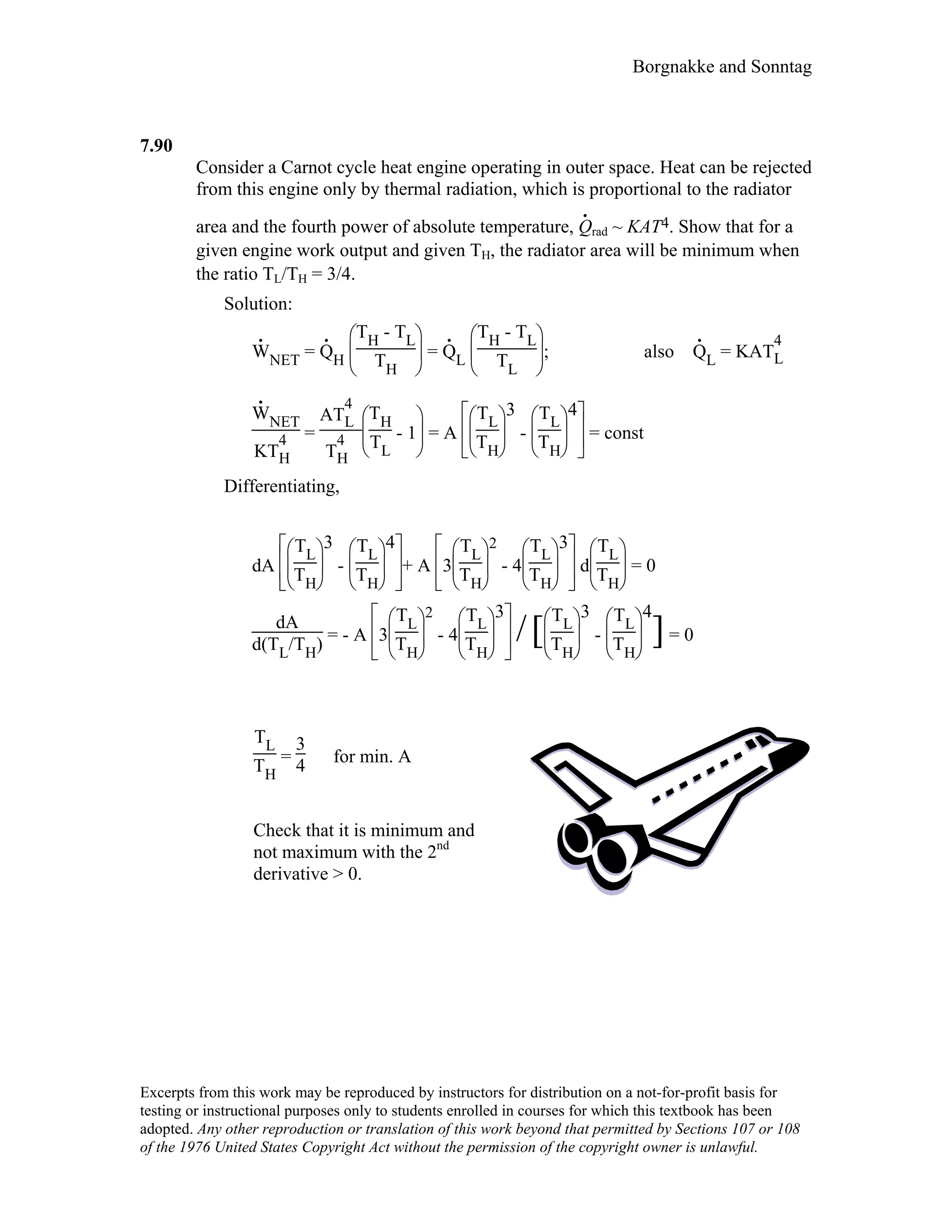 Borgnakke and Sonntag
7.90
Consider a Carnot cycle heat engine operating in outer space. Heat can be rejected
from this engine only by thermal radiation, which is proportional to the radiator
area and the fourth power of absolute temperature, Q
.
rad ~ KAT4. Show that for a
given engine work output and given TH, the radiator area will be minimum when
the ratio TL/TH = 3/4.
Solution:
W
.
NET = Q
.
H





TH - TL
TH
= Q
.
L





TH - TL
TL
; also Q
.
L = KAT
4
L
W
.
NET
KT
4
H
=
AT
4
L
T
4
H 




TH
TL
- 1 = A













TL
TH
3
-





TL
TH
4
= const
Differentiating,
dA













TL
TH
3
-





TL
TH
4
+ A








3





TL
TH
2
- 4





TL
TH
3
d





TL
TH
= 0
dA
d(TL/TH) = - A








3





TL
TH
2
- 4





TL
TH
3
/[




TL
TH
3
-





TL
TH
4
]= 0
TL
TH
=
3
4 for min. A
Check that it is minimum and
not maximum with the 2nd
derivative > 0.
Excerpts from this work may be reproduced by instructors for distribution on a not-for-profit basis for
testing or instructional purposes only to students enrolled in courses for which this textbook has been
adopted. Any other reproduction or translation of this work beyond that permitted by Sections 107 or 108
of the 1976 United States Copyright Act without the permission of the copyright owner is unlawful.
 