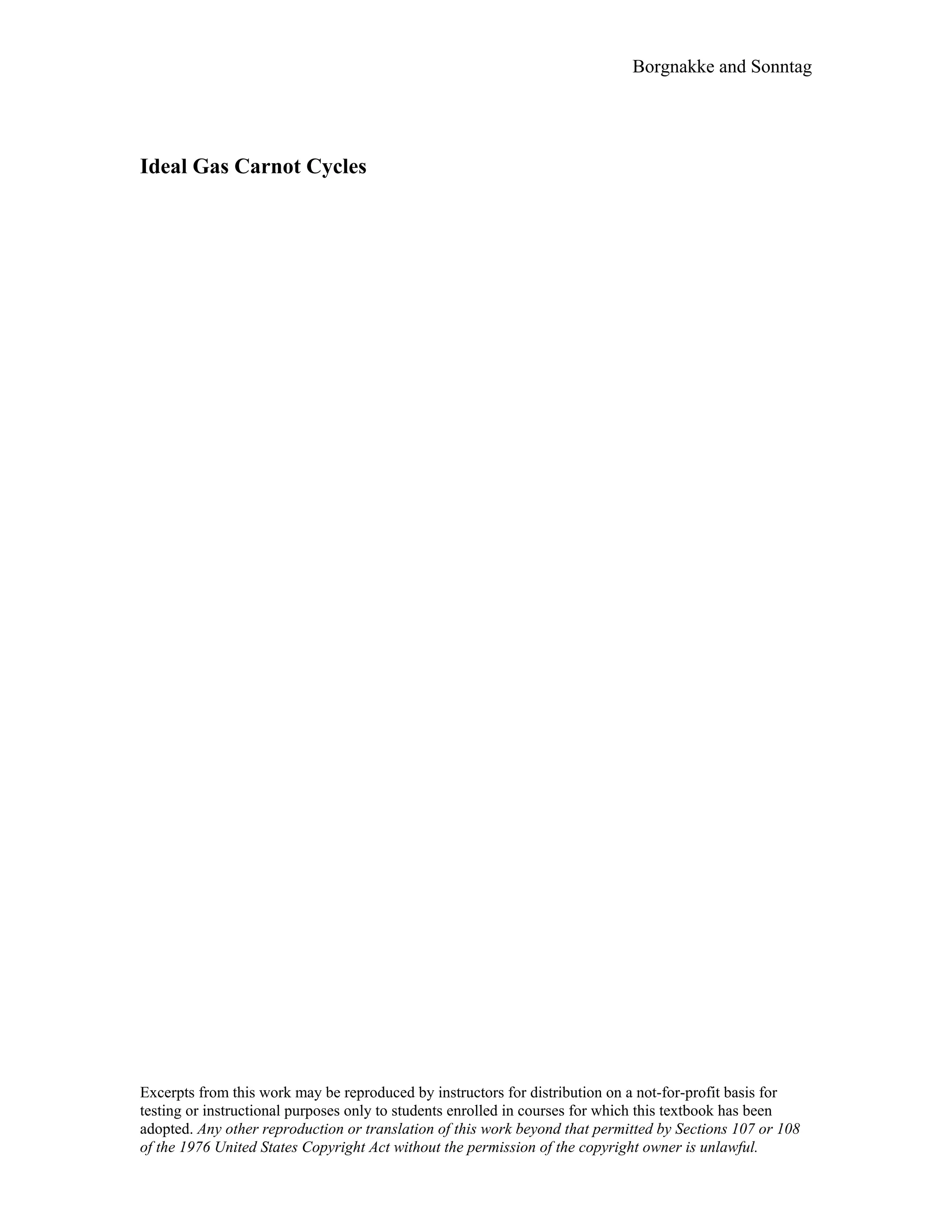 Borgnakke and Sonntag
Ideal Gas Carnot Cycles
Excerpts from this work may be reproduced by instructors for distribution on a not-for-profit basis for
testing or instructional purposes only to students enrolled in courses for which this textbook has been
adopted. Any other reproduction or translation of this work beyond that permitted by Sections 107 or 108
of the 1976 United States Copyright Act without the permission of the copyright owner is unlawful.
 