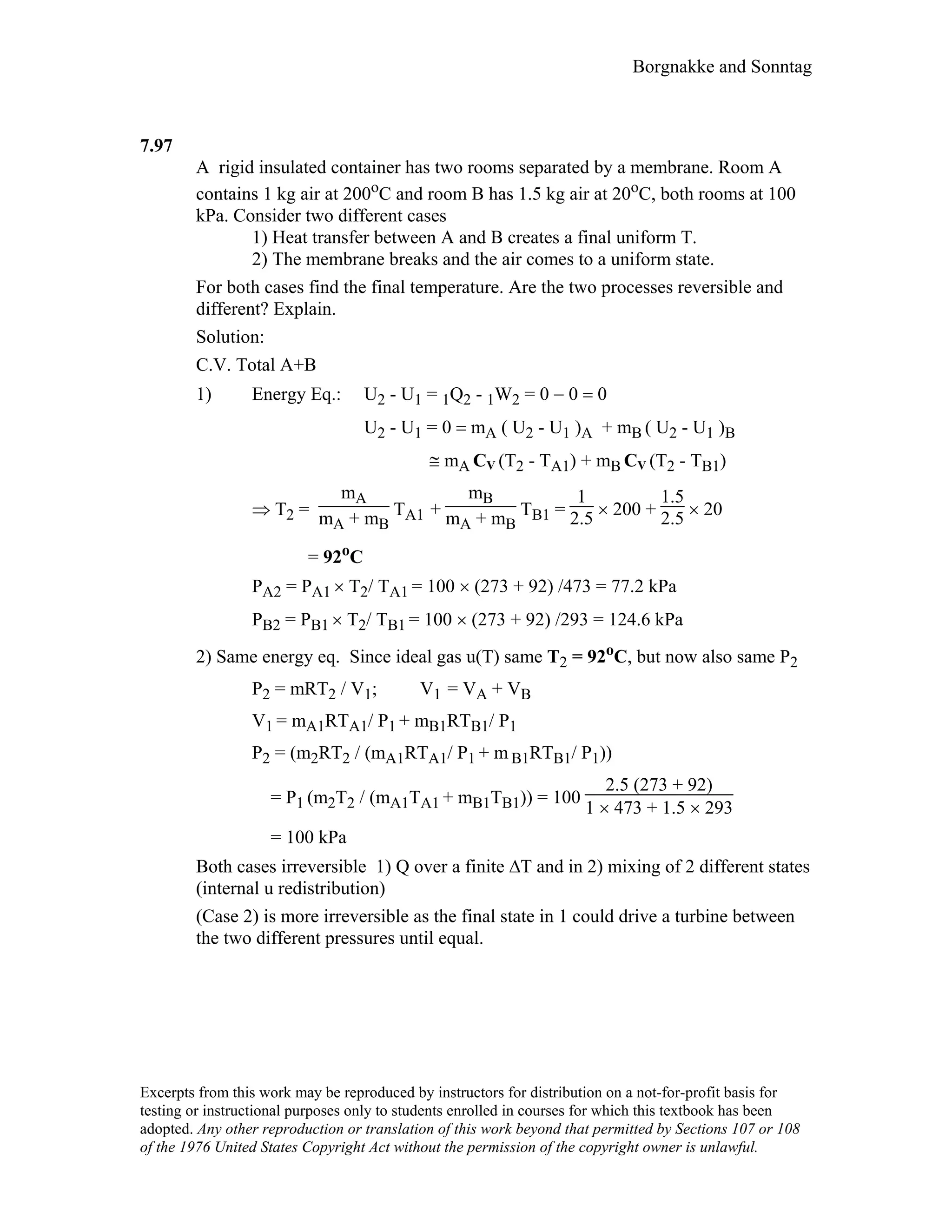 Borgnakke and Sonntag
7.97
A rigid insulated container has two rooms separated by a membrane. Room A
contains 1 kg air at 200oC and room B has 1.5 kg air at 20oC, both rooms at 100
kPa. Consider two different cases
1) Heat transfer between A and B creates a final uniform T.
2) The membrane breaks and the air comes to a uniform state.
For both cases find the final temperature. Are the two processes reversible and
different? Explain.
Solution:
C.V. Total A+B
1) Energy Eq.: U2 - U1 = 1Q2 - 1W2 = 0 − 0 = 0
U2 - U1 = 0 = mA ( U2 - U1 )A + mB ( U2 - U1 )B
≅ mA CV (Τ2 - TA1) + mB CV (Τ2 - TB1)
⇒ Τ2 =
mA
mA + mB
TA1 +
mB
mA + mB
TB1 =
1
2.5 × 200 +
1.5
2.5 × 20
= 92oC
PA2 = PA1 × T2/ TA1 = 100 × (273 + 92) /473 = 77.2 kPa
PB2 = PB1 × T2/ TB1 = 100 × (273 + 92) /293 = 124.6 kPa
2) Same energy eq. Since ideal gas u(T) same T2 = 92oC, but now also same P2
P2 = mRT2 / V1; V1 = VA + VB
V1 = mA1RTA1/ P1 + mB1RTB1/ P1
P2 = (m2RT2 / (mA1RTA1/ P1 + m B1RTB1/ P1))
= P1 (m2T2 / (mA1TA1 + mB1TB1)) = 100
2.5 (273 + 92)
1 × 473 + 1.5 × 293
= 100 kPa
Both cases irreversible 1) Q over a finite ∆T and in 2) mixing of 2 different states
(internal u redistribution)
(Case 2) is more irreversible as the final state in 1 could drive a turbine between
the two different pressures until equal.
Excerpts from this work may be reproduced by instructors for distribution on a not-for-profit basis for
testing or instructional purposes only to students enrolled in courses for which this textbook has been
adopted. Any other reproduction or translation of this work beyond that permitted by Sections 107 or 108
of the 1976 United States Copyright Act without the permission of the copyright owner is unlawful.
 