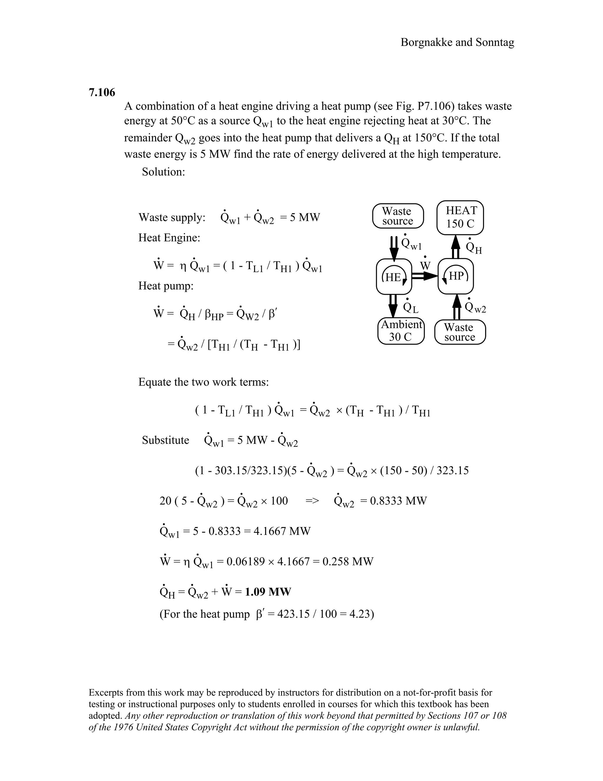 Borgnakke and Sonntag
7.106
A combination of a heat engine driving a heat pump (see Fig. P7.106) takes waste
energy at 50°C as a source Qw1 to the heat engine rejecting heat at 30°C. The
remainder Qw2 goes into the heat pump that delivers a QH at 150°C. If the total
waste energy is 5 MW find the rate of energy delivered at the high temperature.
Solution:
Waste supply: Q
.
w1 + Q
.
w2 = 5 MW
Heat Engine:
W
.
= η Q
.
w1 = ( 1 - TL1 / TH1 ) Q
.
w1
Heat pump:
W
.
= Q
.
H / βHP = Q
.
W2 / β′
= Q
.
w2 / [TH1 / (TH - TH1 )]
Equate the two work terms:
W
QL
Qw1
HE
Qw2
QH
HP
Waste
source
Ambient
30 C
Waste
source
HEAT
150 C
( 1 - TL1 / TH1 ) Q
.
w1 = Q
.
w2 × (TH - TH1 ) / TH1
Substitute Q
.
w1 = 5 MW - Q
.
w2
(1 - 303.15/323.15)(5 - Q
.
w2 ) = Q
.
w2 × (150 - 50) / 323.15
20 ( 5 - Q
.
w2 ) = Q
.
w2 × 100 => Q
.
w2 = 0.8333 MW
Q
.
w1 = 5 - 0.8333 = 4.1667 MW
W
.
= η Q
.
w1 = 0.06189 × 4.1667 = 0.258 MW
Q
.
H = Q
.
w2 + W
.
= 1.09 MW
(For the heat pump β′ = 423.15 / 100 = 4.23)
Excerpts from this work may be reproduced by instructors for distribution on a not-for-profit basis for
testing or instructional purposes only to students enrolled in courses for which this textbook has been
adopted. Any other reproduction or translation of this work beyond that permitted by Sections 107 or 108
of the 1976 United States Copyright Act without the permission of the copyright owner is unlawful.
 