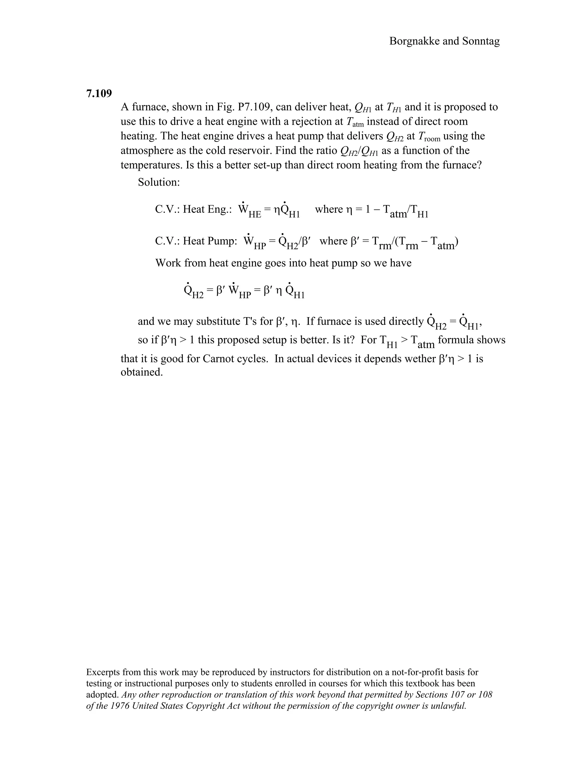 Borgnakke and Sonntag
7.109
A furnace, shown in Fig. P7.109, can deliver heat, QH1 at TH1 and it is proposed to
use this to drive a heat engine with a rejection at Tatm instead of direct room
heating. The heat engine drives a heat pump that delivers QH2 at Troom using the
atmosphere as the cold reservoir. Find the ratio QH2/QH1 as a function of the
temperatures. Is this a better set-up than direct room heating from the furnace?
Solution:
C.V.: Heat Eng.: W
.
HE = ηQ
.
H1 where η = 1 − Tatm/TH1
C.V.: Heat Pump: W
.
HP = Q
.
H2/β′ where β′ = Trm/(Trm − Tatm)
Work from heat engine goes into heat pump so we have
Q
.
H2 = β′ W
.
HP = β′ η Q
.
H1
and we may substitute T's for β′, η. If furnace is used directly Q
.
H2 = Q
.
H1,
so if β′η > 1 this proposed setup is better. Is it? For TH1 > Tatm formula shows
that it is good for Carnot cycles. In actual devices it depends wether β′η > 1 is
obtained.
Excerpts from this work may be reproduced by instructors for distribution on a not-for-profit basis for
testing or instructional purposes only to students enrolled in courses for which this textbook has been
adopted. Any other reproduction or translation of this work beyond that permitted by Sections 107 or 108
of the 1976 United States Copyright Act without the permission of the copyright owner is unlawful.
 