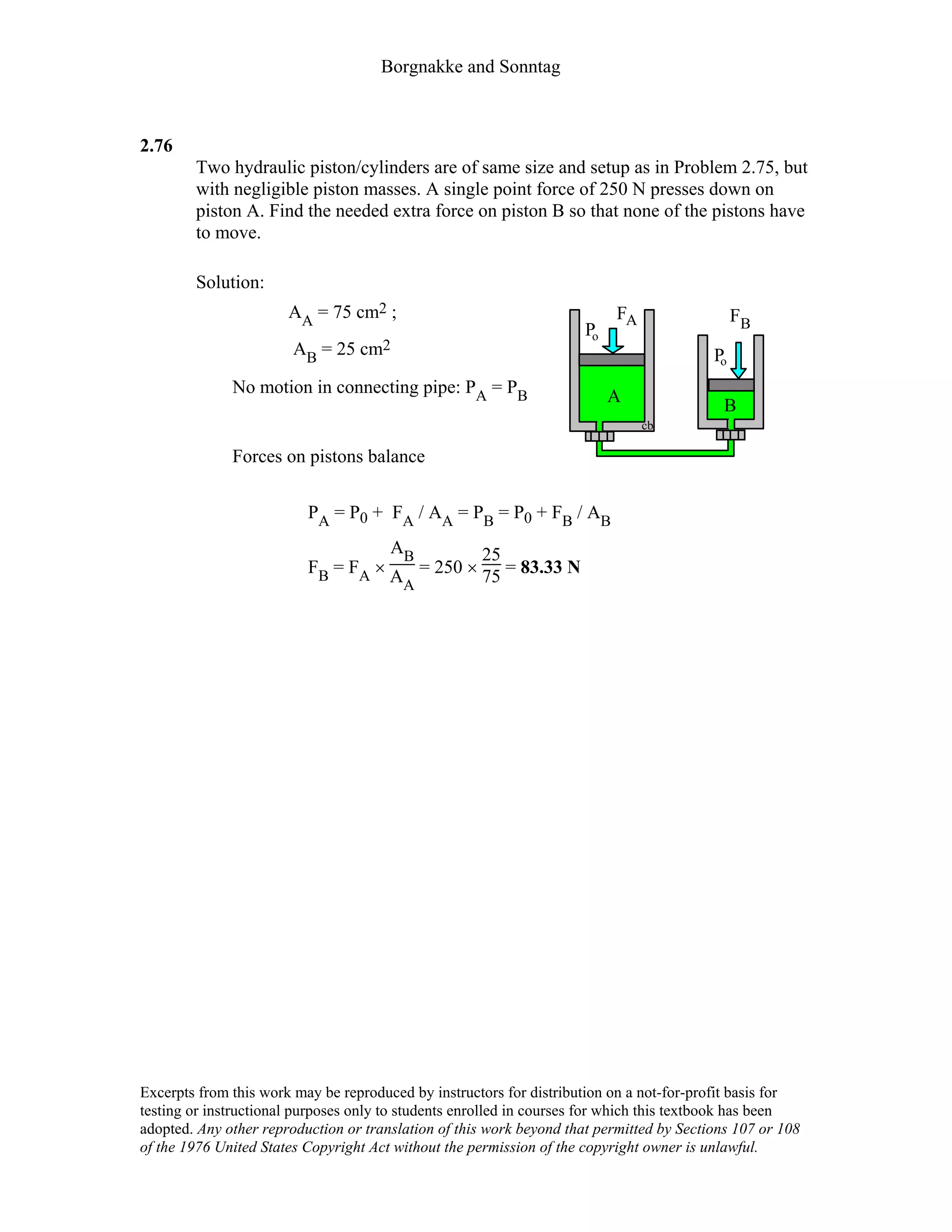 Borgnakke and Sonntag
2.76
Two hydraulic piston/cylinders are of same size and setup as in Problem 2.75, but
with negligible piston masses. A single point force of 250 N presses down on
piston A. Find the needed extra force on piston B so that none of the pistons have
to move.
Solution:
AA = 75 cm2 ;
AB = 25 cm2
No motion in connecting pipe: PA = PB
Forces on pistons balance
Po
Po
cb
A B
FB
FA
PA = P0 + FA / AA = PB = P0 + FB / AB
FB = FA ×
AB
AA
= 250 ×
25
75 = 83.33 N
Excerpts from this work may be reproduced by instructors for distribution on a not-for-profit basis for
testing or instructional purposes only to students enrolled in courses for which this textbook has been
adopted. Any other reproduction or translation of this work beyond that permitted by Sections 107 or 108
of the 1976 United States Copyright Act without the permission of the copyright owner is unlawful.
 
