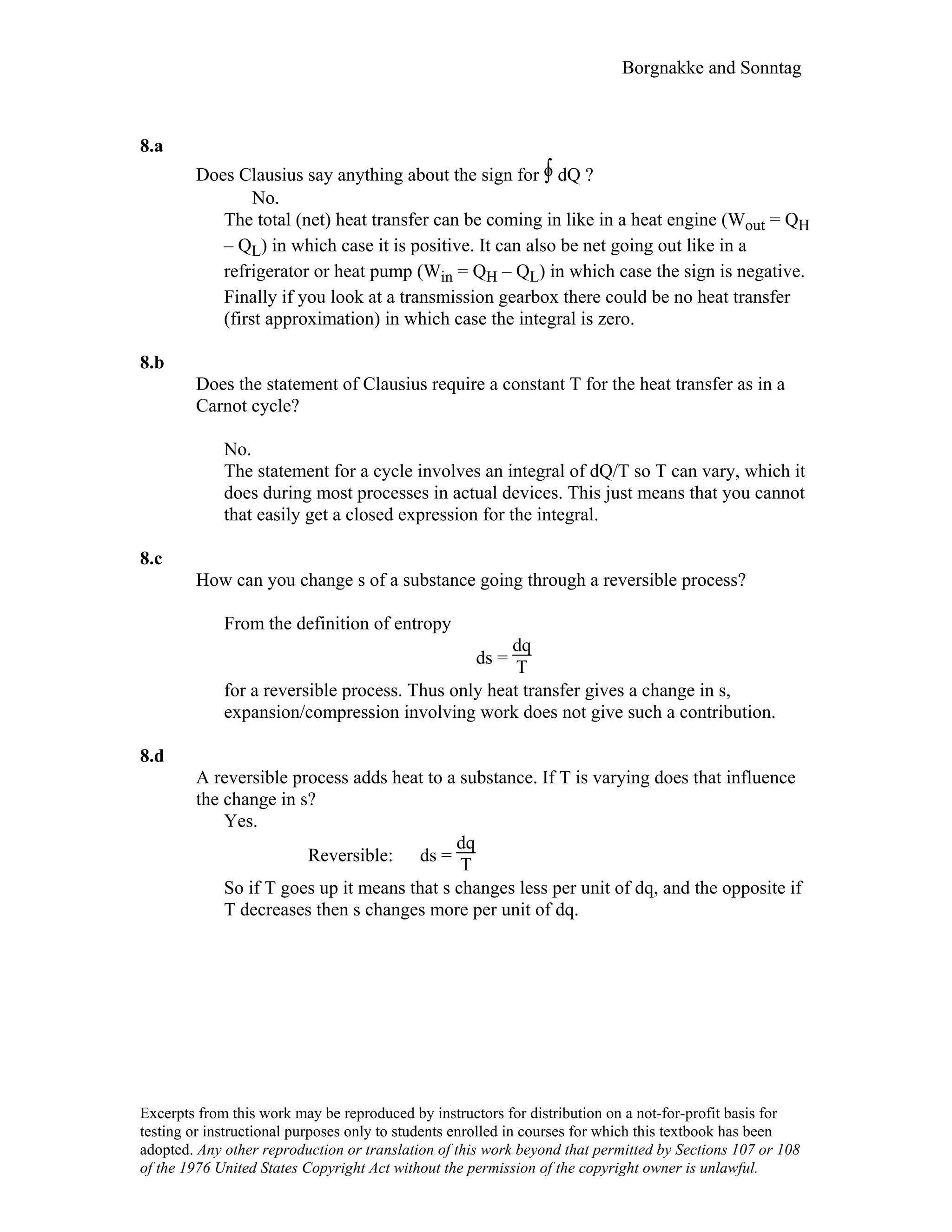 Borgnakke and Sonntag
8.a
Does Clausius say anything about the sign for ∫o dQ ?
No.
The total (net) heat transfer can be coming in like in a heat engine (Wout = QH
– QL) in which case it is positive. It can also be net going out like in a
refrigerator or heat pump (Win = QH – QL) in which case the sign is negative.
Finally if you look at a transmission gearbox there could be no heat transfer
(first approximation) in which case the integral is zero.
8.b
Does the statement of Clausius require a constant T for the heat transfer as in a
Carnot cycle?
No.
The statement for a cycle involves an integral of dQ/T so T can vary, which it
does during most processes in actual devices. This just means that you cannot
that easily get a closed expression for the integral.
8.c
How can you change s of a substance going through a reversible process?
From the definition of entropy
ds =
dq
T
for a reversible process. Thus only heat transfer gives a change in s,
expansion/compression involving work does not give such a contribution.
8.d
A reversible process adds heat to a substance. If T is varying does that influence
the change in s?
Yes.
Reversible: ds =
dq
T
So if T goes up it means that s changes less per unit of dq, and the opposite if
T decreases then s changes more per unit of dq.
Excerpts from this work may be reproduced by instructors for distribution on a not-for-profit basis for
testing or instructional purposes only to students enrolled in courses for which this textbook has been
adopted. Any other reproduction or translation of this work beyond that permitted by Sections 107 or 108
of the 1976 United States Copyright Act without the permission of the copyright owner is unlawful.
 