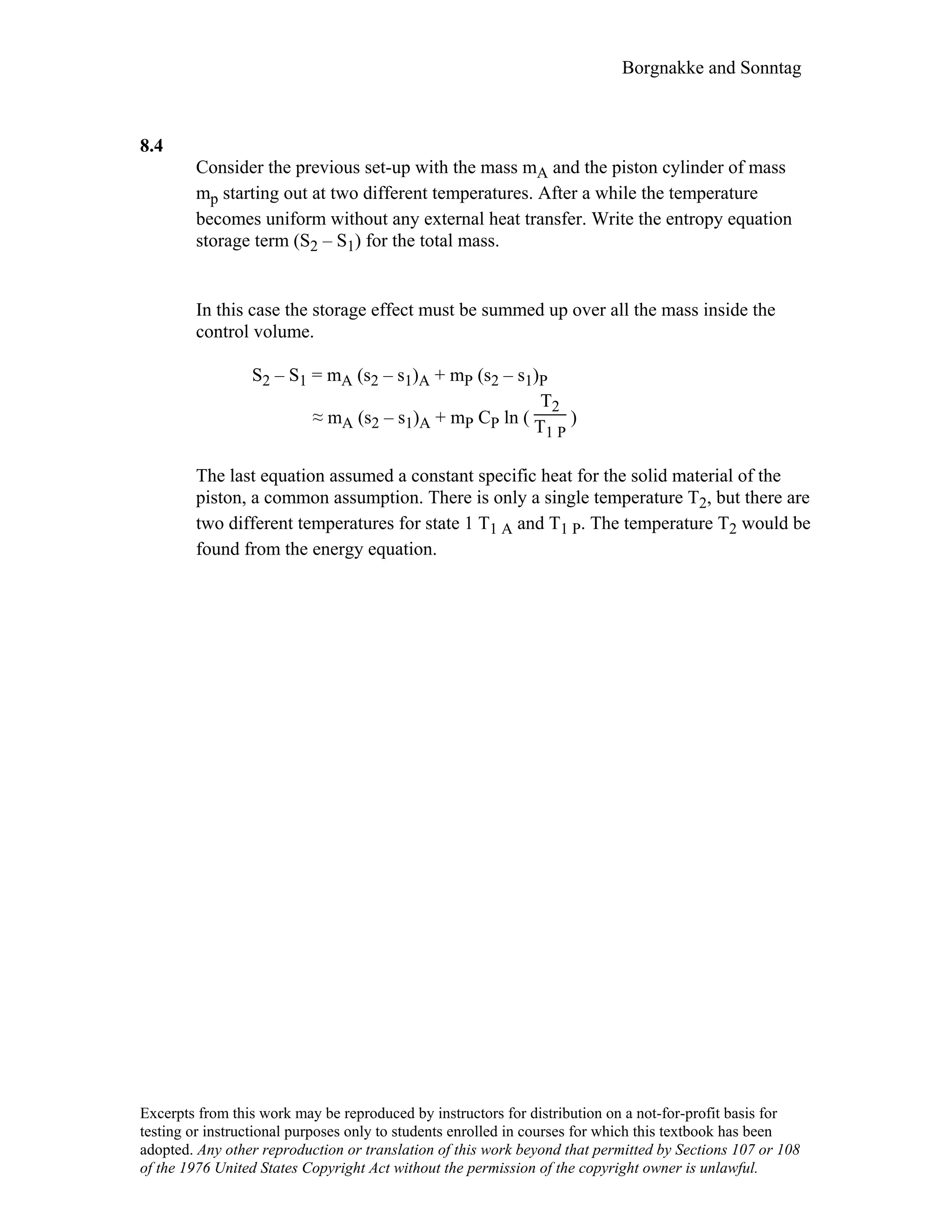 Borgnakke and Sonntag
8.4
Consider the previous set-up with the mass mA and the piston cylinder of mass
mp starting out at two different temperatures. After a while the temperature
becomes uniform without any external heat transfer. Write the entropy equation
storage term (S2 – S1) for the total mass.
In this case the storage effect must be summed up over all the mass inside the
control volume.
S2 – S1 = mA (s2 – s1)A + mP (s2 – s1)P
≈ mA (s2 – s1)A + mP CP ln (
T2
T1 P
)
The last equation assumed a constant specific heat for the solid material of the
piston, a common assumption. There is only a single temperature T2, but there are
two different temperatures for state 1 T1 A and T1 P. The temperature T2 would be
found from the energy equation.
Excerpts from this work may be reproduced by instructors for distribution on a not-for-profit basis for
testing or instructional purposes only to students enrolled in courses for which this textbook has been
adopted. Any other reproduction or translation of this work beyond that permitted by Sections 107 or 108
of the 1976 United States Copyright Act without the permission of the copyright owner is unlawful.
 