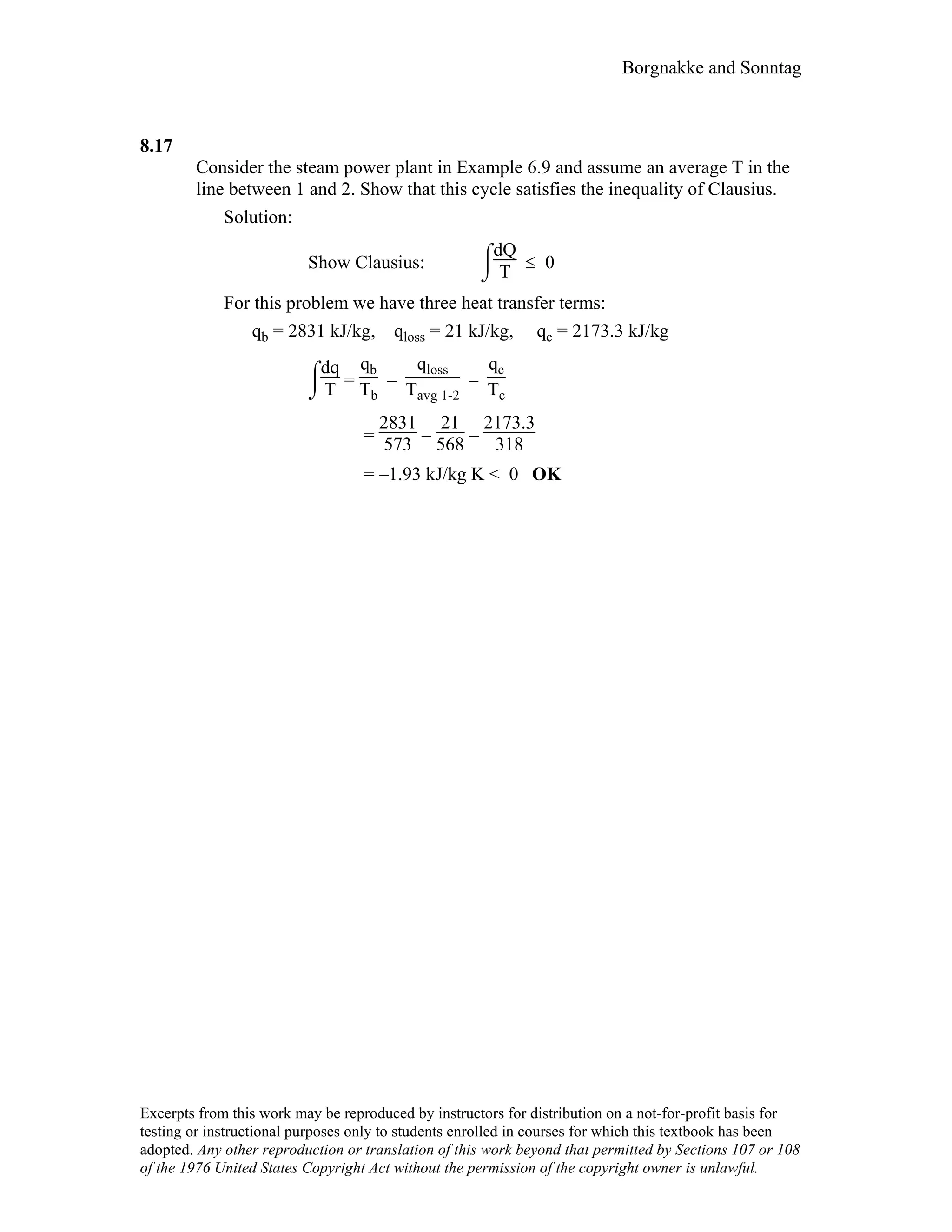 Borgnakke and Sonntag
8.17
Consider the steam power plant in Example 6.9 and assume an average T in the
line between 1 and 2. Show that this cycle satisfies the inequality of Clausius.
Solution:
Show Clausius:
⌡

⌠dQ
T ≤ 0
For this problem we have three heat transfer terms:
qb = 2831 kJ/kg, qloss = 21 kJ/kg, qc = 2173.3 kJ/kg
⌡

⌠dq
T =
qb
Tb
–
qloss
Tavg 1-2
–
qc
Tc
=
2831
573 −
21
568 −
2173.3
318
= –1.93 kJ/kg K < 0 OK
Excerpts from this work may be reproduced by instructors for distribution on a not-for-profit basis for
testing or instructional purposes only to students enrolled in courses for which this textbook has been
adopted. Any other reproduction or translation of this work beyond that permitted by Sections 107 or 108
of the 1976 United States Copyright Act without the permission of the copyright owner is unlawful.
 