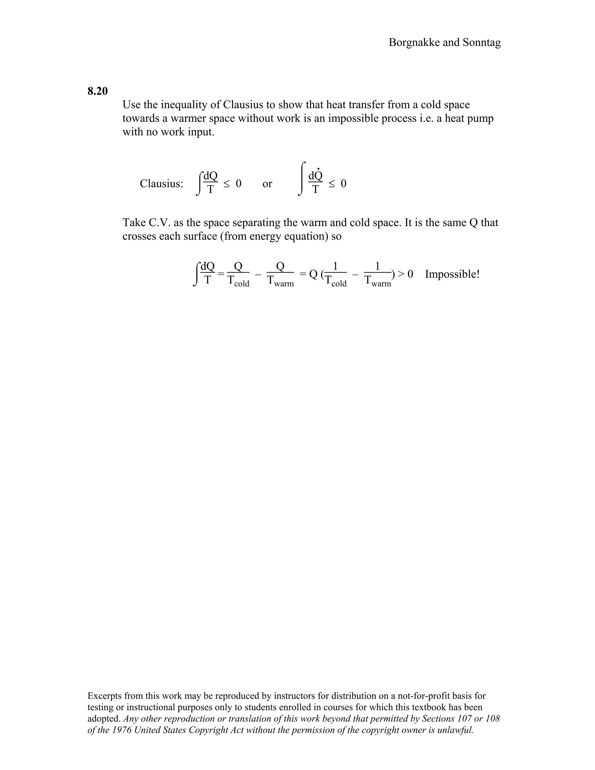 Borgnakke and Sonntag
8.20
Use the inequality of Clausius to show that heat transfer from a cold space
towards a warmer space without work is an impossible process i.e. a heat pump
with no work input.
Clausius:
⌡

⌠dQ
T ≤ 0 or
⌡


⌠
dQ
.
T ≤ 0
Take C.V. as the space separating the warm and cold space. It is the same Q that
crosses each surface (from energy equation) so
⌡

⌠dQ
T =
Q
Tcold
–
Q
Twarm
= Q (
1
Tcold
–
1
Twarm
) > 0 Impossible!
Excerpts from this work may be reproduced by instructors for distribution on a not-for-profit basis for
testing or instructional purposes only to students enrolled in courses for which this textbook has been
adopted. Any other reproduction or translation of this work beyond that permitted by Sections 107 or 108
of the 1976 United States Copyright Act without the permission of the copyright owner is unlawful.
 
