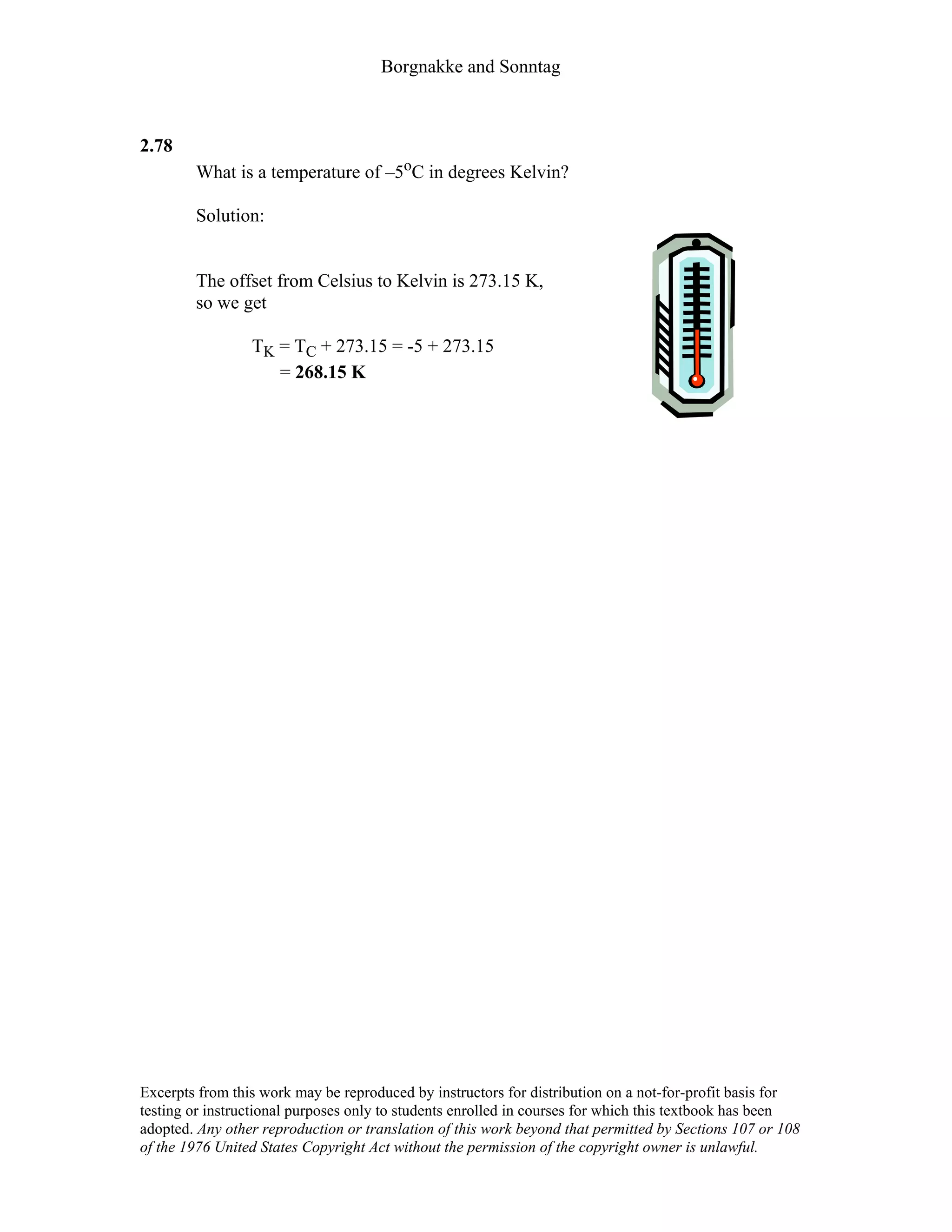 Borgnakke and Sonntag
2.78
What is a temperature of –5oC in degrees Kelvin?
Solution:
The offset from Celsius to Kelvin is 273.15 K,
so we get
TK = TC + 273.15 = -5 + 273.15
= 268.15 K
Excerpts from this work may be reproduced by instructors for distribution on a not-for-profit basis for
testing or instructional purposes only to students enrolled in courses for which this textbook has been
adopted. Any other reproduction or translation of this work beyond that permitted by Sections 107 or 108
of the 1976 United States Copyright Act without the permission of the copyright owner is unlawful.
 