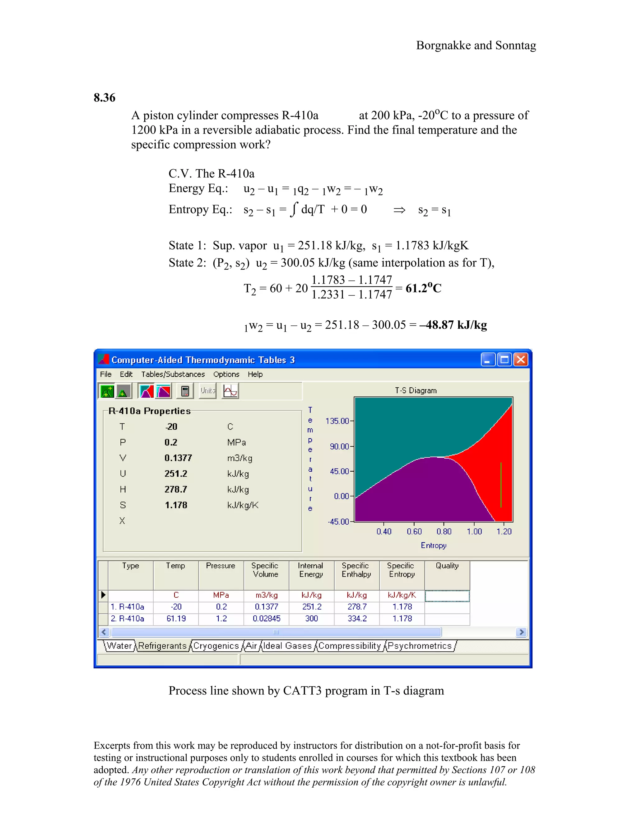 Borgnakke and Sonntag
8.36
A piston cylinder compresses R-410a at 200 kPa, -20oC to a pressure of
1200 kPa in a reversible adiabatic process. Find the final temperature and the
specific compression work?
C.V. The R-410a
Energy Eq.: u2 – u1 = 1q2 – 1w2 = – 1w2
Entropy Eq.: s2 – s1 = ⌡⌠ dq/T + 0 = 0 ⇒ s2 = s1
State 1: Sup. vapor u1 = 251.18 kJ/kg, s1 = 1.1783 kJ/kgK
State 2: (P2, s2) u2 = 300.05 kJ/kg (same interpolation as for T),
T2 = 60 + 20
1.1783 – 1.1747
1.2331 – 1.1747 = 61.2oC
1w2 = u1 – u2 = 251.18 – 300.05 = –48.87 kJ/kg
Process line shown by CATT3 program in T-s diagram
Excerpts from this work may be reproduced by instructors for distribution on a not-for-profit basis for
testing or instructional purposes only to students enrolled in courses for which this textbook has been
adopted. Any other reproduction or translation of this work beyond that permitted by Sections 107 or 108
of the 1976 United States Copyright Act without the permission of the copyright owner is unlawful.
 