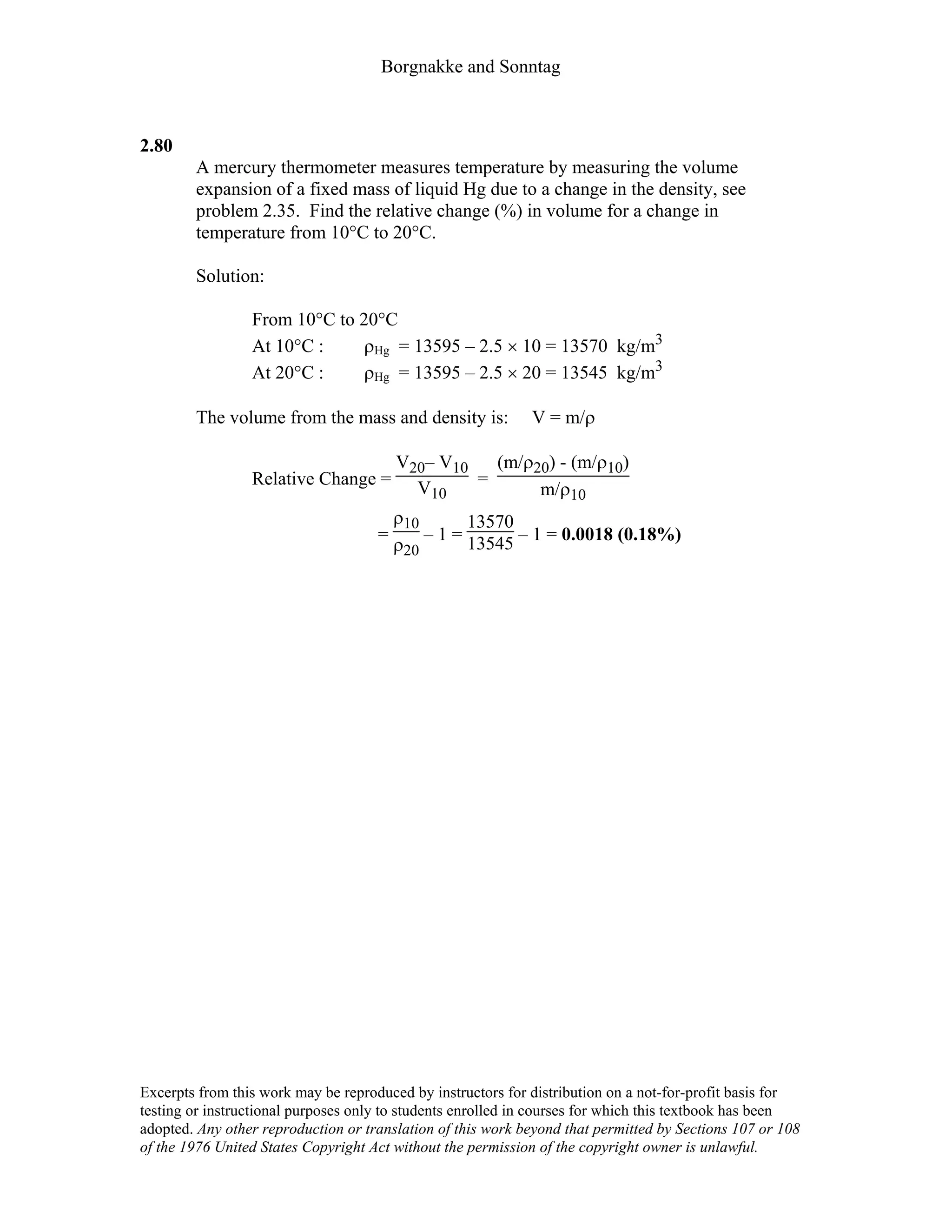 Borgnakke and Sonntag
2.80
A mercury thermometer measures temperature by measuring the volume
expansion of a fixed mass of liquid Hg due to a change in the density, see
problem 2.35. Find the relative change (%) in volume for a change in
temperature from 10°C to 20°C.
Solution:
From 10°C to 20°C
At 10°C : ρHg = 13595 – 2.5 × 10 = 13570 kg/m3
At 20°C : ρHg = 13595 – 2.5 × 20 = 13545 kg/m3
The volume from the mass and density is: V = m/ρ
Relative Change =
V20– V10
V10
=
(m/ρ20) - (m/ρ10)
m/ρ10
=
ρ10
ρ20
– 1 =
13570
13545 – 1 = 0.0018 (0.18%)
Excerpts from this work may be reproduced by instructors for distribution on a not-for-profit basis for
testing or instructional purposes only to students enrolled in courses for which this textbook has been
adopted. Any other reproduction or translation of this work beyond that permitted by Sections 107 or 108
of the 1976 United States Copyright Act without the permission of the copyright owner is unlawful.
 