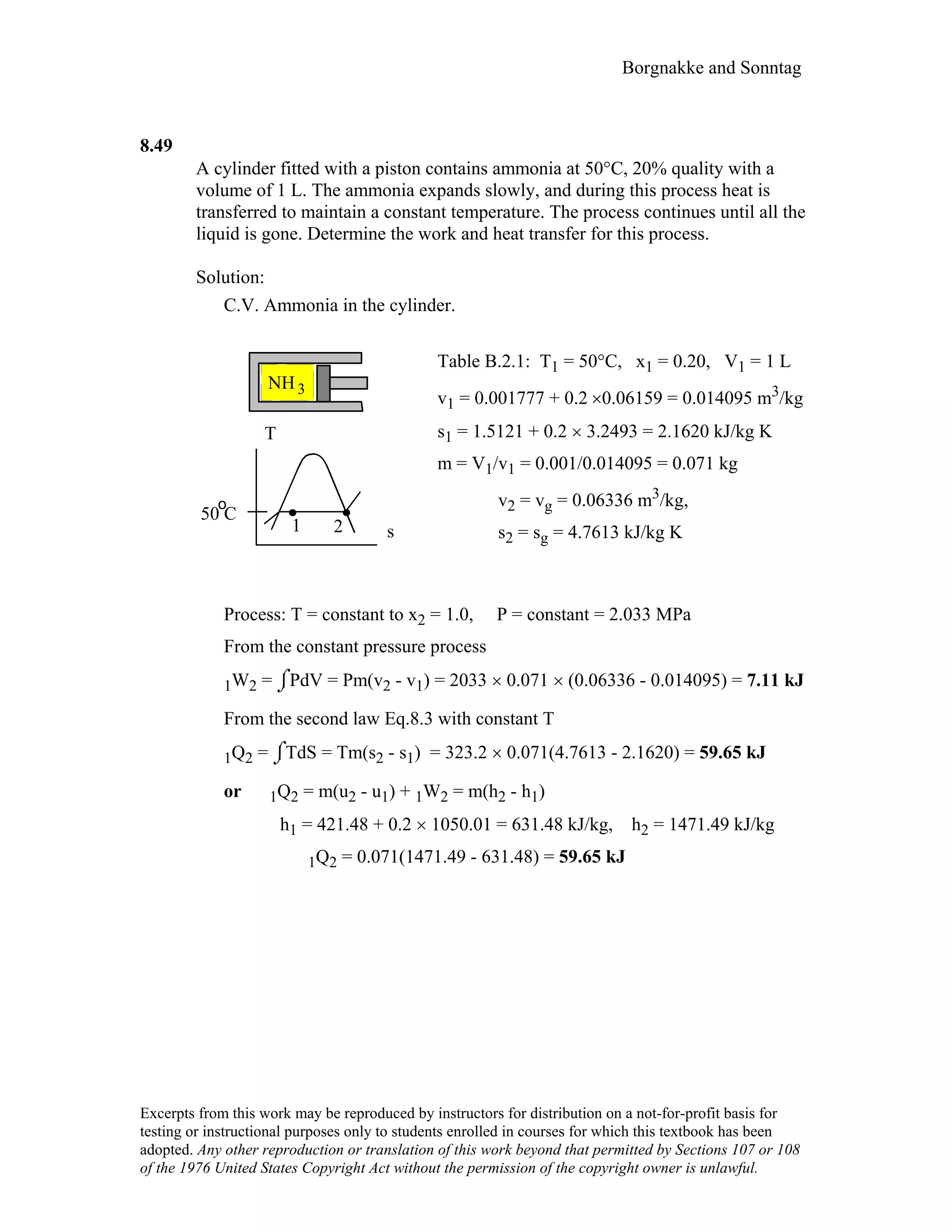Borgnakke and Sonntag
8.49
A cylinder fitted with a piston contains ammonia at 50°C, 20% quality with a
volume of 1 L. The ammonia expands slowly, and during this process heat is
transferred to maintain a constant temperature. The process continues until all the
liquid is gone. Determine the work and heat transfer for this process.
Solution:
C.V. Ammonia in the cylinder.
1 2
T
s
50 C
NH3
o
Table B.2.1: T1 = 50°C, x1 = 0.20, V1 = 1 L
v1 = 0.001777 + 0.2 ×0.06159 = 0.014095 m3/kg
s1 = 1.5121 + 0.2 × 3.2493 = 2.1620 kJ/kg K
m = V1/v1 = 0.001/0.014095 = 0.071 kg
v2 = vg = 0.06336 m3/kg,
s2 = sg = 4.7613 kJ/kg K
Process: T = constant to x2 = 1.0, P = constant = 2.033 MPa
From the constant pressure process
1W2 = ⌡⌠PdV = Pm(v2 - v1) = 2033 × 0.071 × (0.06336 - 0.014095) = 7.11 kJ
From the second law Eq.8.3 with constant T
1Q2 = ⌡⌠TdS = Tm(s2 - s1) = 323.2 × 0.071(4.7613 - 2.1620) = 59.65 kJ
or 1Q2 = m(u2 - u1) + 1W2 = m(h2 - h1)
h1 = 421.48 + 0.2 × 1050.01 = 631.48 kJ/kg, h2 = 1471.49 kJ/kg
1Q2 = 0.071(1471.49 - 631.48) = 59.65 kJ
Excerpts from this work may be reproduced by instructors for distribution on a not-for-profit basis for
testing or instructional purposes only to students enrolled in courses for which this textbook has been
adopted. Any other reproduction or translation of this work beyond that permitted by Sections 107 or 108
of the 1976 United States Copyright Act without the permission of the copyright owner is unlawful.
 