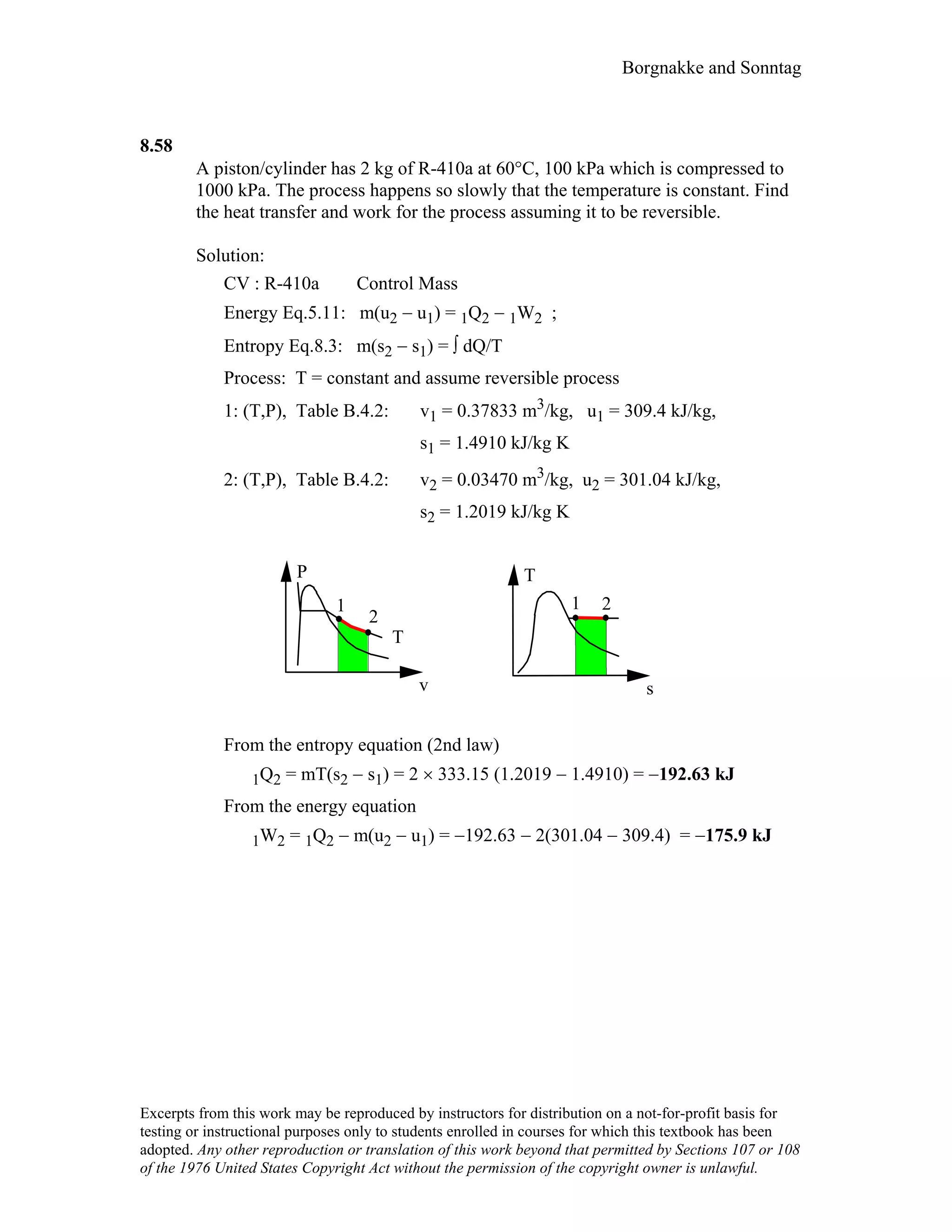 Borgnakke and Sonntag
8.58
A piston/cylinder has 2 kg of R-410a at 60°C, 100 kPa which is compressed to
1000 kPa. The process happens so slowly that the temperature is constant. Find
the heat transfer and work for the process assuming it to be reversible.
Solution:
CV : R-410a Control Mass
Energy Eq.5.11: m(u2 − u1) = 1Q2 − 1W2 ;
Entropy Eq.8.3: m(s2 − s1) = ∫ dQ/T
Process: T = constant and assume reversible process
1: (T,P), Table B.4.2: v1 = 0.37833 m3/kg, u1 = 309.4 kJ/kg,
s1 = 1.4910 kJ/kg K
2: (T,P), Table B.4.2: v2 = 0.03470 m3/kg, u2 = 301.04 kJ/kg,
s2 = 1.2019 kJ/kg K
21
P
v
T
s
1
2
T
From the entropy equation (2nd law)
1Q2 = mT(s2 − s1) = 2 × 333.15 (1.2019 − 1.4910) = −192.63 kJ
From the energy equation
1W2 = 1Q2 − m(u2 − u1) = −192.63 − 2(301.04 − 309.4) = −175.9 kJ
Excerpts from this work may be reproduced by instructors for distribution on a not-for-profit basis for
testing or instructional purposes only to students enrolled in courses for which this textbook has been
adopted. Any other reproduction or translation of this work beyond that permitted by Sections 107 or 108
of the 1976 United States Copyright Act without the permission of the copyright owner is unlawful.
 