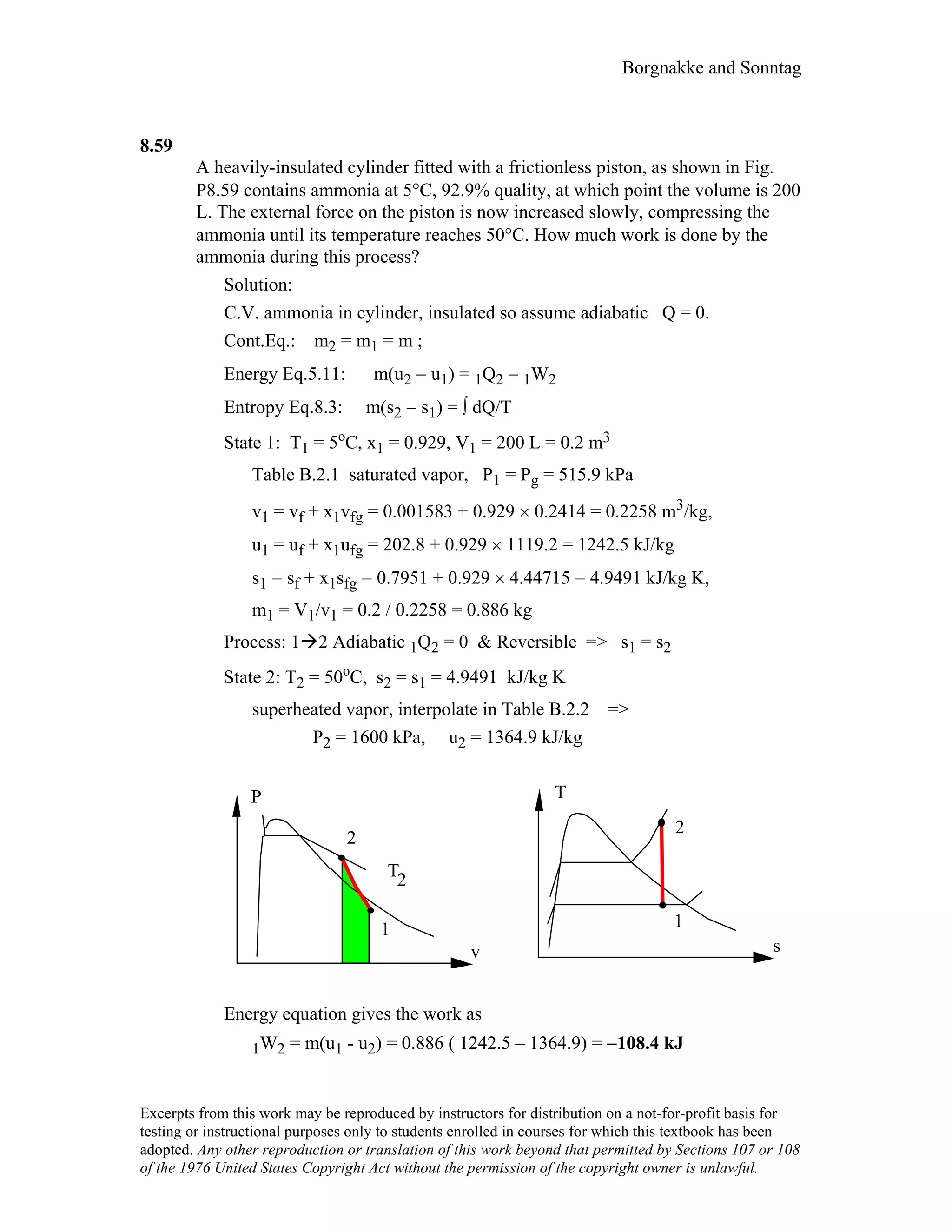 Borgnakke and Sonntag
8.59
A heavily-insulated cylinder fitted with a frictionless piston, as shown in Fig.
P8.59 contains ammonia at 5°C, 92.9% quality, at which point the volume is 200
L. The external force on the piston is now increased slowly, compressing the
ammonia until its temperature reaches 50°C. How much work is done by the
ammonia during this process?
Solution:
C.V. ammonia in cylinder, insulated so assume adiabatic Q = 0.
Cont.Eq.: m2 = m1 = m ;
Energy Eq.5.11: m(u2 − u1) = 1Q2 − 1W2
Entropy Eq.8.3: m(s2 − s1) = ∫ dQ/T
State 1: T1 = 5o
C, x1 = 0.929, V1 = 200 L = 0.2 m3
Table B.2.1 saturated vapor, P1 = Pg = 515.9 kPa
v1 = vf + x1vfg = 0.001583 + 0.929 × 0.2414 = 0.2258 m3/kg,
u1 = uf + x1ufg = 202.8 + 0.929 × 1119.2 = 1242.5 kJ/kg
s1 = sf + x1sfg = 0.7951 + 0.929 × 4.44715 = 4.9491 kJ/kg K,
m1 = V1/v1 = 0.2 / 0.2258 = 0.886 kg
Process: 1 2 Adiabatic 1Q2 = 0 & Reversible => s1 = s2
State 2: T2 = 50o
C, s2 = s1 = 4.9491 kJ/kg K
superheated vapor, interpolate in Table B.2.2 =>
P2 = 1600 kPa, u2 = 1364.9 kJ/kg
v
P
s
T
2
11
2
T2
Energy equation gives the work as
1W2 = m(u1 - u2) = 0.886 ( 1242.5 – 1364.9) = −108.4 kJ
Excerpts from this work may be reproduced by instructors for distribution on a not-for-profit basis for
testing or instructional purposes only to students enrolled in courses for which this textbook has been
adopted. Any other reproduction or translation of this work beyond that permitted by Sections 107 or 108
of the 1976 United States Copyright Act without the permission of the copyright owner is unlawful.
 